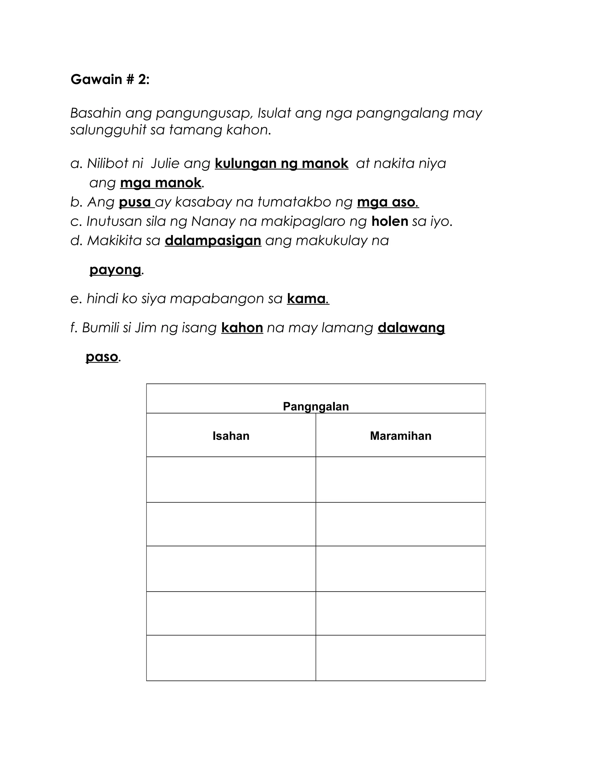 Gawain # 2:
Basahin ang pangungusap, Isulat ang nga pangngalang may
salungguhit sa tamang kahon.
a. Nilibot ni Julie ang kulungan ng manok at nakita niya
ang mga manok.
b. Ang pusa ay kasabay na tumatakbo ng mga aso.
c. Inutusan sila ng Nanay na makipaglaro ng holen sa iyo.
d. Makikita sa dalampasigan ang makukulay na
payong.
e. hindi ko siya mapabangon sa kama.
f. Bumili si Jim ng isang kahon na may lamang dalawang
paso.
Pangngalan
Isahan Maramihan
 