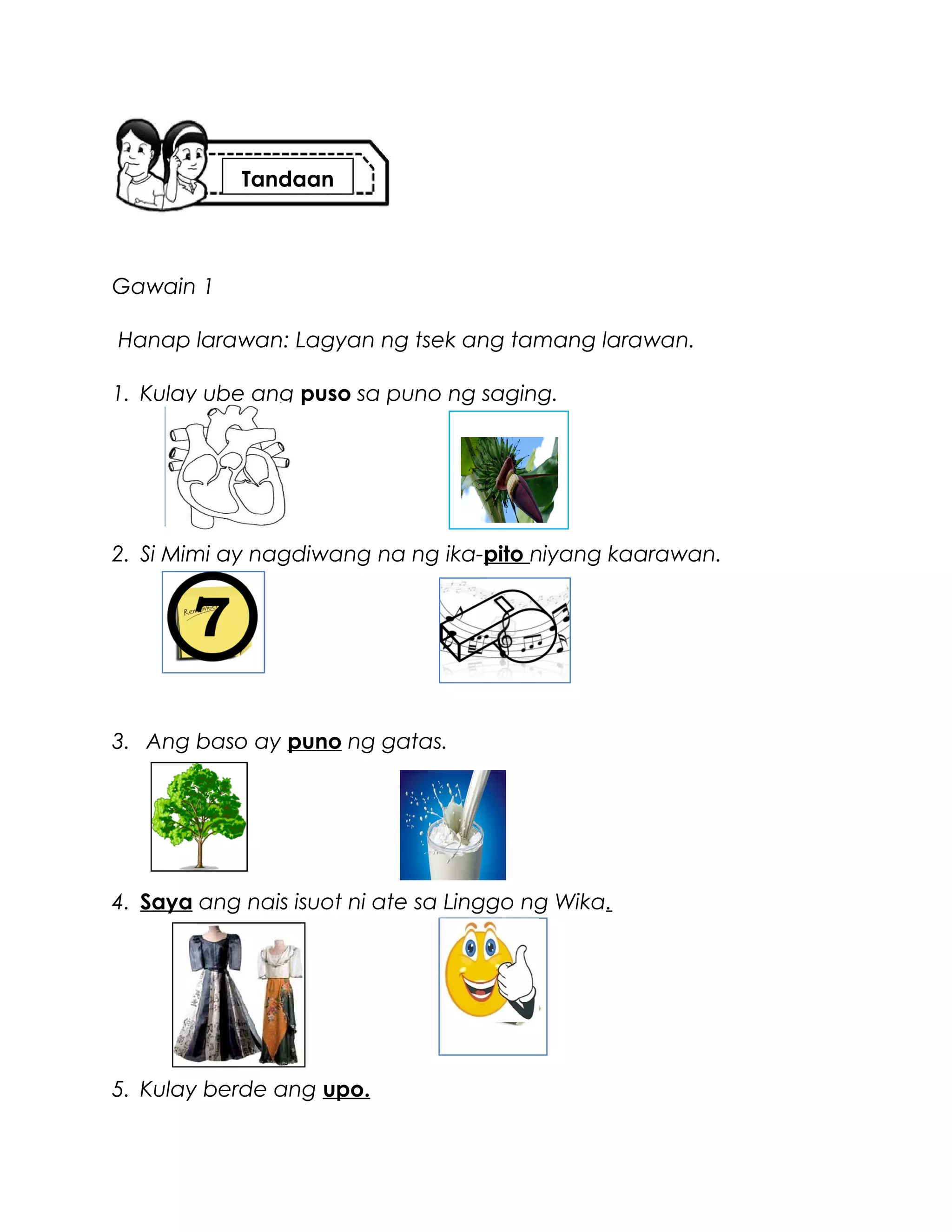 Gawain 1
Hanap larawan: Lagyan ng tsek ang tamang larawan.
1. Kulay ube ang puso sa puno ng saging.
2. Si Mimi ay nagdiwang na ng ika-pito niyang kaarawan.
3. Ang baso ay puno ng gatas.
4. Saya ang nais isuot ni ate sa Linggo ng Wika.
5. Kulay berde ang upo.
Tandaan
 