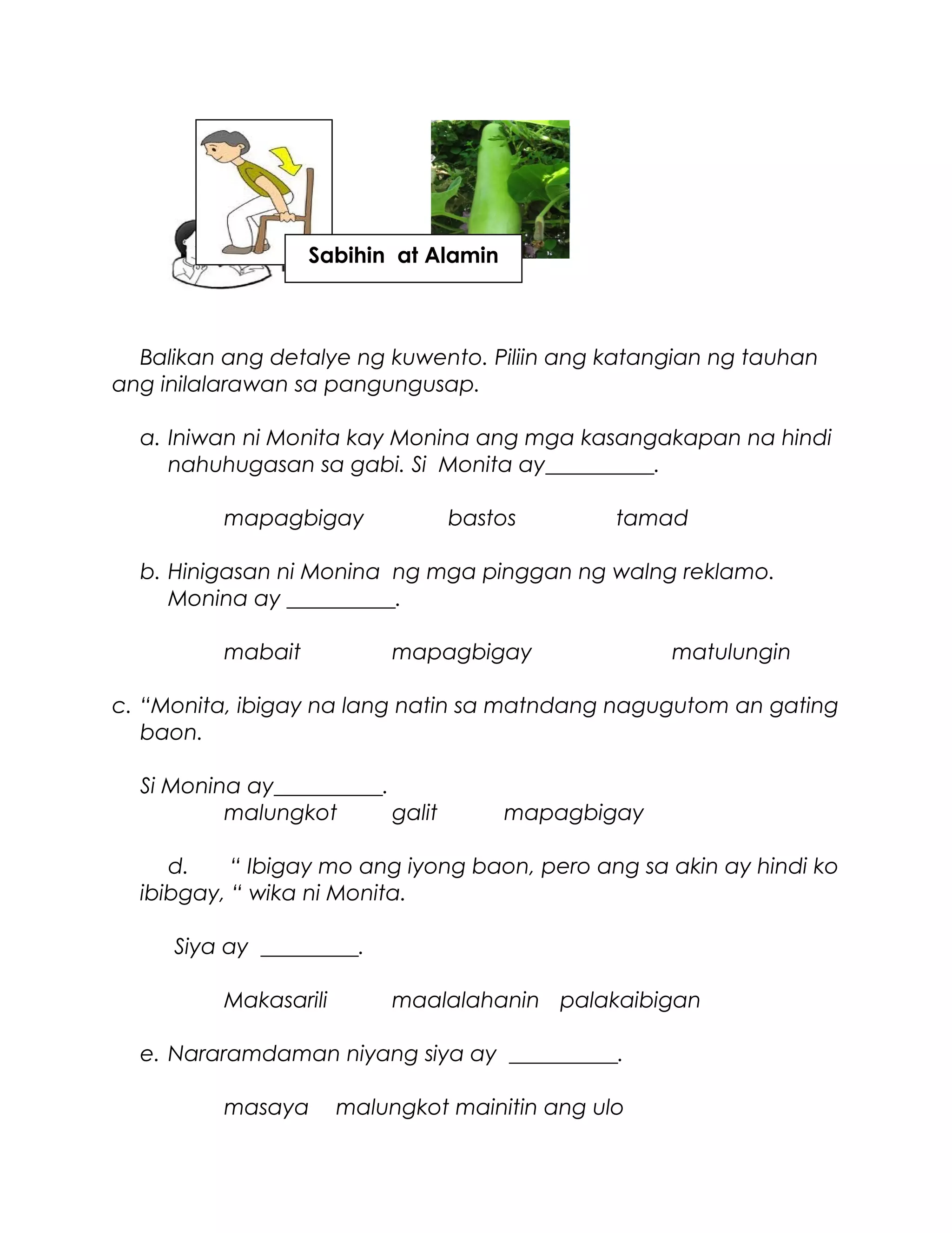 Balikan ang detalye ng kuwento. Piliin ang katangian ng tauhan
ang inilalarawan sa pangungusap.
a. Iniwan ni Monita kay Monina ang mga kasangakapan na hindi
nahuhugasan sa gabi. Si Monita ay__________.
mapagbigay bastos tamad
b. Hinigasan ni Monina ng mga pinggan ng walng reklamo.
Monina ay __________.
mabait mapagbigay matulungin
c. “Monita, ibigay na lang natin sa matndang nagugutom an gating
baon.
Si Monina ay__________.
malungkot galit mapagbigay
d. “ Ibigay mo ang iyong baon, pero ang sa akin ay hindi ko
ibibgay, “ wika ni Monita.
Siya ay _________.
Makasarili maalalahanin palakaibigan
e. Nararamdaman niyang siya ay __________.
masaya malungkot mainitin ang ulo
Sabihin at Alamin
 