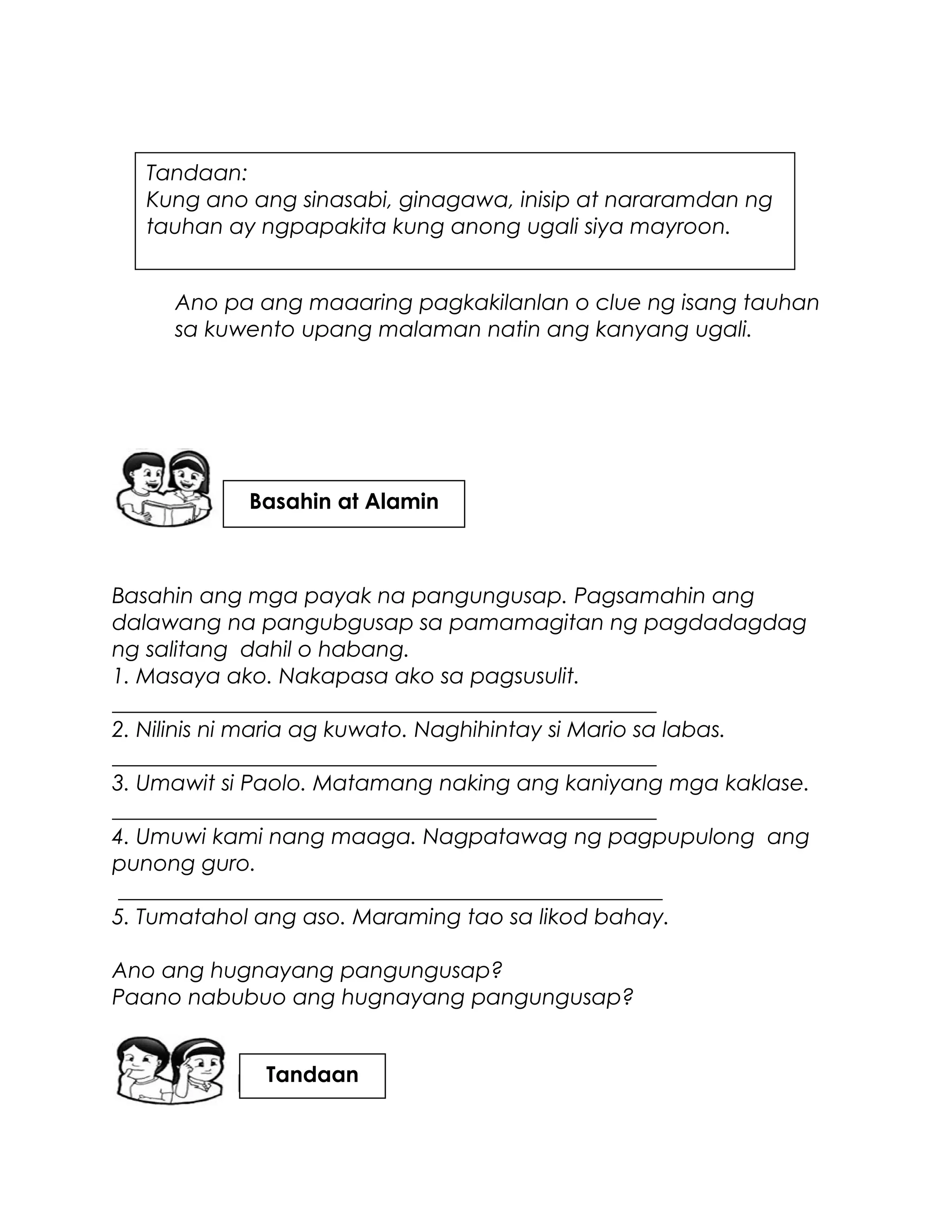 Ano pa ang maaaring pagkakilanlan o clue ng isang tauhan
sa kuwento upang malaman natin ang kanyang ugali.
Basahin ang mga payak na pangungusap. Pagsamahin ang
dalawang na pangubgusap sa pamamagitan ng pagdadagdag
ng salitang dahil o habang.
1. Masaya ako. Nakapasa ako sa pagsusulit.
__________________________________________________
2. Nilinis ni maria ag kuwato. Naghihintay si Mario sa labas.
__________________________________________________
3. Umawit si Paolo. Matamang naking ang kaniyang mga kaklase.
__________________________________________________
4. Umuwi kami nang maaga. Nagpatawag ng pagpupulong ang
punong guro.
__________________________________________________
5. Tumatahol ang aso. Maraming tao sa likod bahay.
Ano ang hugnayang pangungusap?
Paano nabubuo ang hugnayang pangungusap?
Tandaan:
Kung ano ang sinasabi, ginagawa, inisip at nararamdan ng
tauhan ay ngpapakita kung anong ugali siya mayroon.
Basahin at Alamin
Tandaan
 