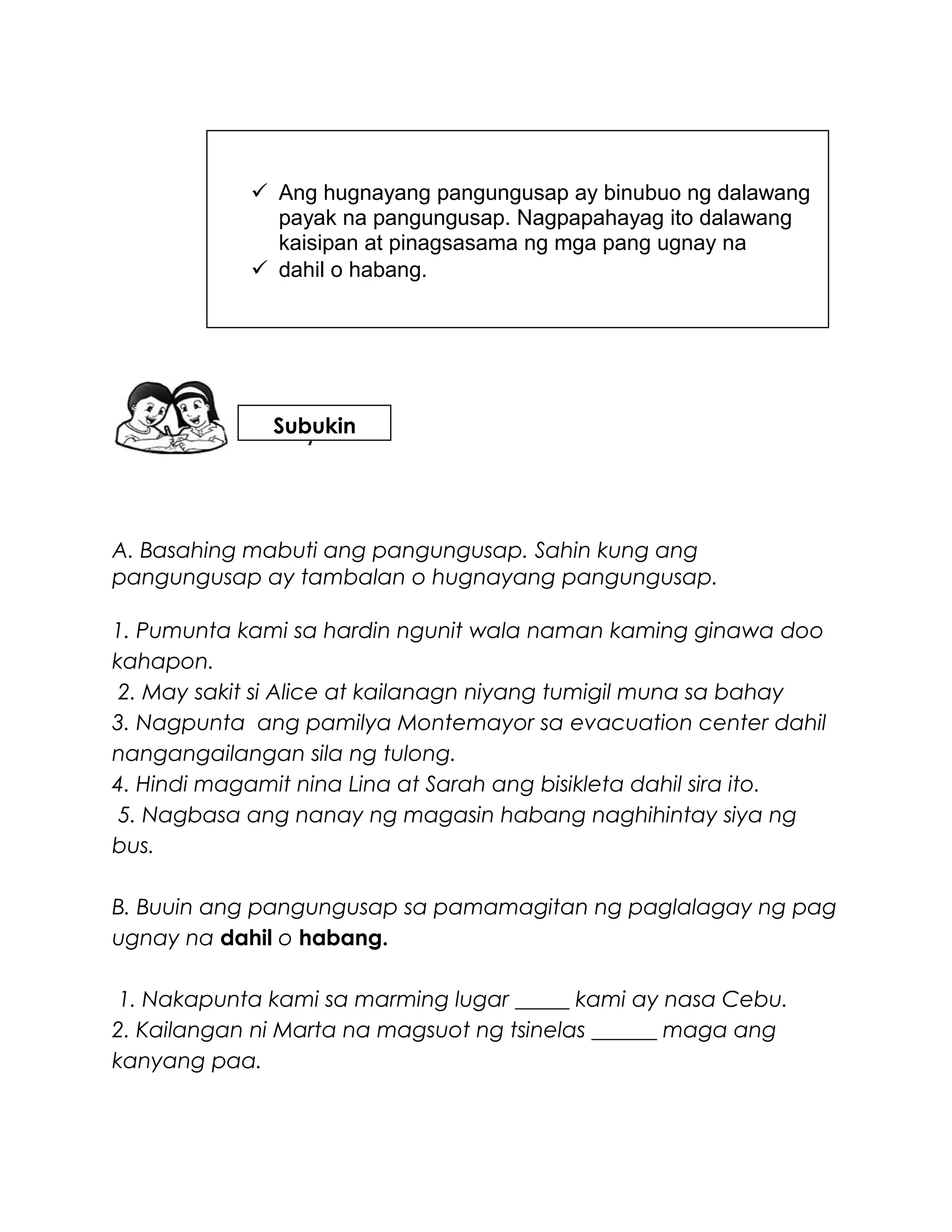 A. Basahing mabuti ang pangungusap. Sahin kung ang
pangungusap ay tambalan o hugnayang pangungusap.
1. Pumunta kami sa hardin ngunit wala naman kaming ginawa doo
kahapon.
2. May sakit si Alice at kailanagn niyang tumigil muna sa bahay
3. Nagpunta ang pamilya Montemayor sa evacuation center dahil
nangangailangan sila ng tulong.
4. Hindi magamit nina Lina at Sarah ang bisikleta dahil sira ito.
5. Nagbasa ang nanay ng magasin habang naghihintay siya ng
bus.
B. Buuin ang pangungusap sa pamamagitan ng paglalagay ng pag
ugnay na dahil o habang.
1. Nakapunta kami sa marming lugar _____ kami ay nasa Cebu.
2. Kailangan ni Marta na magsuot ng tsinelas ______ maga ang
kanyang paa.
 Ang hugnayang pangungusap ay binubuo ng dalawang
payak na pangungusap. Nagpapahayag ito dalawang
kaisipan at pinagsasama ng mga pang ugnay na
 dahil o habang.
Subukin
 