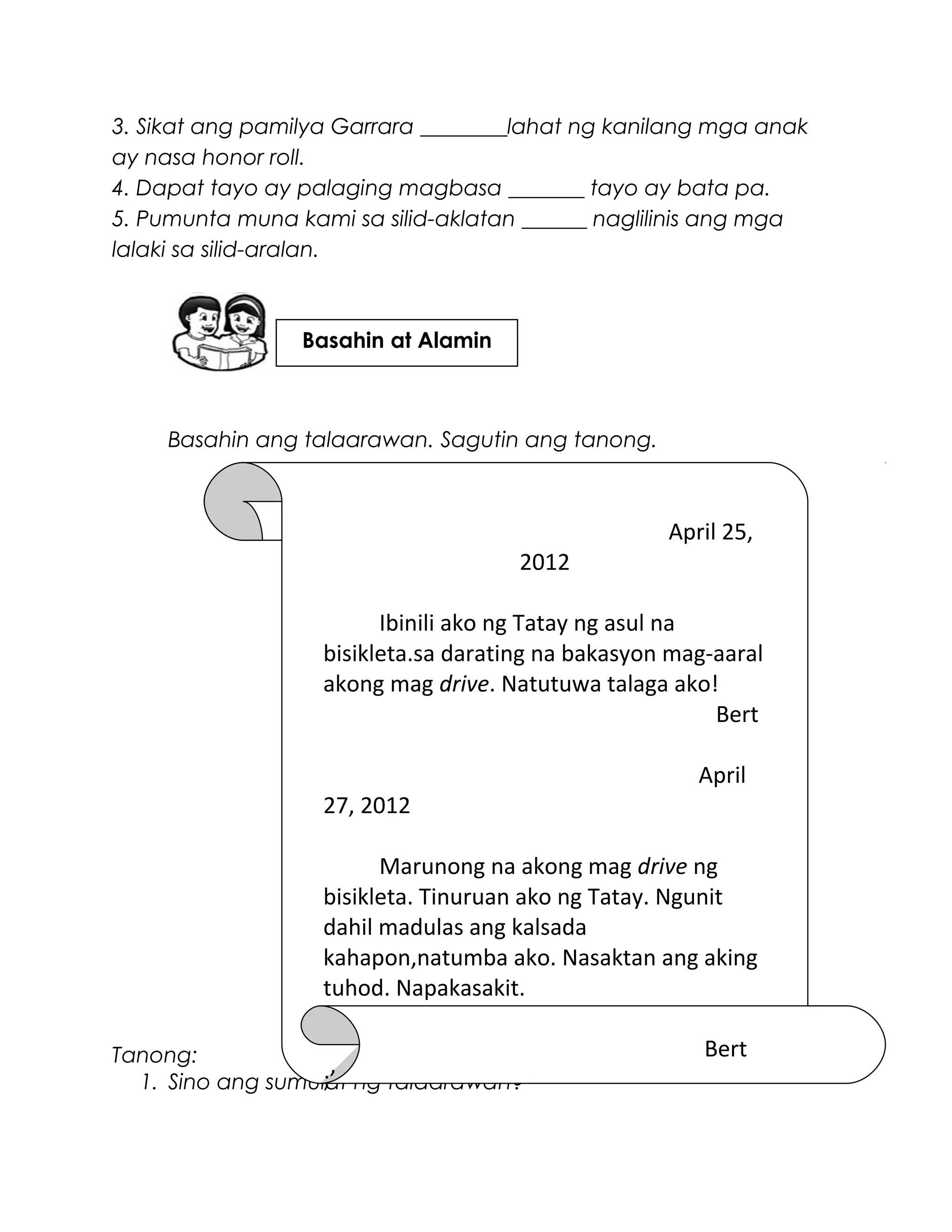 3. Sikat ang pamilya Garrara ________lahat ng kanilang mga anak
ay nasa honor roll.
4. Dapat tayo ay palaging magbasa _______ tayo ay bata pa.
5. Pumunta muna kami sa silid-aklatan ______ naglilinis ang mga
lalaki sa silid-aralan.
Basahin ang talaarawan. Sagutin ang tanong.
Tanong:
1. Sino ang sumulat ng talaarawan?
April 25,
2012
Ibinili ako ng Tatay ng asul na
bisikleta.sa darating na bakasyon mag-aaral
akong mag drive. Natutuwa talaga ako!
Bert
April
27, 2012
Marunong na akong mag drive ng
bisikleta. Tinuruan ako ng Tatay. Ngunit
dahil madulas ang kalsada
kahapon,natumba ako. Nasaktan ang aking
tuhod. Napakasakit.
Bert
;’
Basahin at Alamin
 