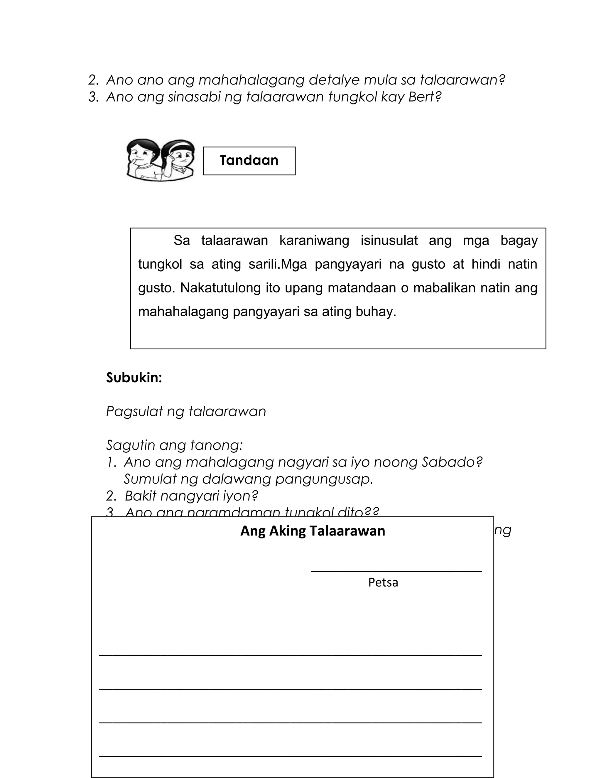 2. Ano ano ang mahahalagang detalye mula sa talaarawan?
3. Ano ang sinasabi ng talaarawan tungkol kay Bert?
Subukin:
Pagsulat ng talaarawan
Sagutin ang tanong:
1. Ano ang mahalagang nagyari sa iyo noong Sabado?
Sumulat ng dalawang pangungusap.
2. Bakit nangyari iyon?
3. Ano ang naramdaman tungkol dito??
Gamit ang inyong mga sagot, isulat sa talaarawan ang
inyong karanasan
Sa talaarawan karaniwang isinusulat ang mga bagay
tungkol sa ating sarili.Mga pangyayari na gusto at hindi natin
gusto. Nakatutulong ito upang matandaan o mabalikan natin ang
mahahalagang pangyayari sa ating buhay.
Ang Aking Talaarawan
_________________________
Petsa
________________________________________________________
________________________________________________________
________________________________________________________
________________________________________________________
Tandaan
 