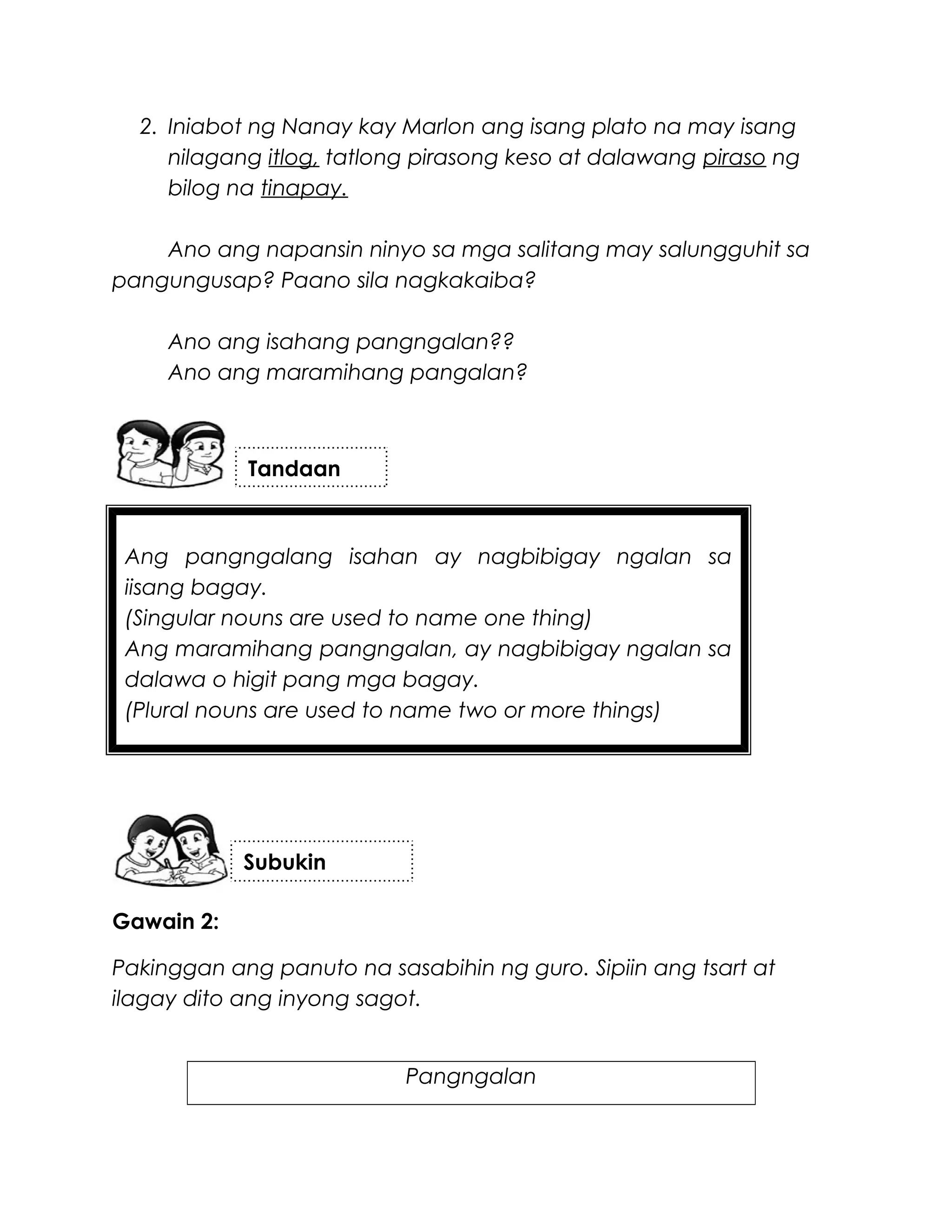 Ang pangngalang isahan ay nagbibigay ngalan sa
iisang bagay.
(Singular nouns are used to name one thing)
Ang maramihang pangngalan, ay nagbibigay ngalan sa
dalawa o higit pang mga bagay.
(Plural nouns are used to name two or more things)
2. Iniabot ng Nanay kay Marlon ang isang plato na may isang
nilagang itlog, tatlong pirasong keso at dalawang piraso ng
bilog na tinapay.
Ano ang napansin ninyo sa mga salitang may salungguhit sa
pangungusap? Paano sila nagkakaiba?
Ano ang isahang pangngalan??
Ano ang maramihang pangalan?
Gawain 2:
Pakinggan ang panuto na sasabihin ng guro. Sipiin ang tsart at
ilagay dito ang inyong sagot.
Pangngalan
Tandaan
Subukin
 