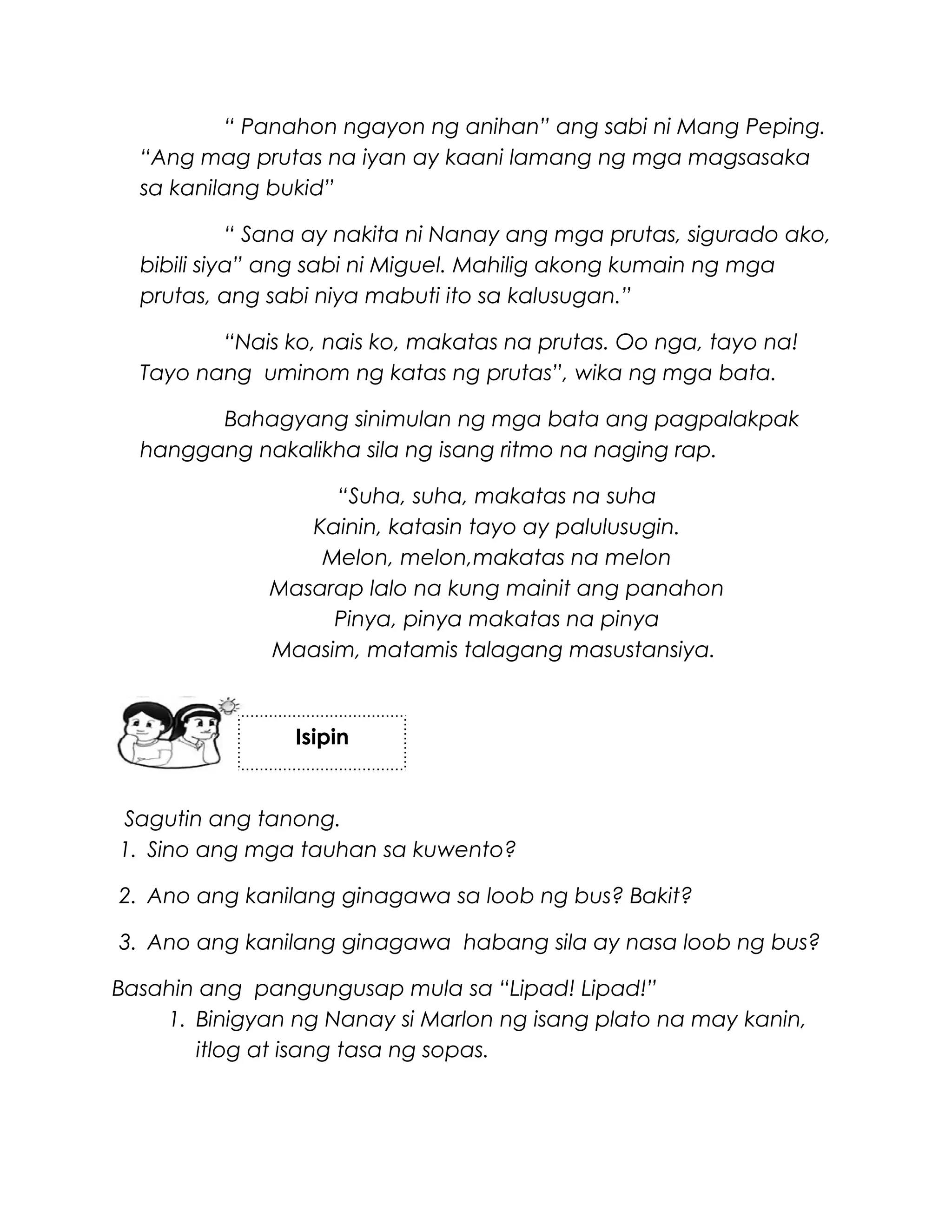 “ Panahon ngayon ng anihan” ang sabi ni Mang Peping.
“Ang mag prutas na iyan ay kaani lamang ng mga magsasaka
sa kanilang bukid”
“ Sana ay nakita ni Nanay ang mga prutas, sigurado ako,
bibili siya” ang sabi ni Miguel. Mahilig akong kumain ng mga
prutas, ang sabi niya mabuti ito sa kalusugan.”
“Nais ko, nais ko, makatas na prutas. Oo nga, tayo na!
Tayo nang uminom ng katas ng prutas”, wika ng mga bata.
Bahagyang sinimulan ng mga bata ang pagpalakpak
hanggang nakalikha sila ng isang ritmo na naging rap.
“Suha, suha, makatas na suha
Kainin, katasin tayo ay palulusugin.
Melon, melon,makatas na melon
Masarap lalo na kung mainit ang panahon
Pinya, pinya makatas na pinya
Maasim, matamis talagang masustansiya.
Sagutin ang tanong.
1. Sino ang mga tauhan sa kuwento?
2. Ano ang kanilang ginagawa sa loob ng bus? Bakit?
3. Ano ang kanilang ginagawa habang sila ay nasa loob ng bus?
Basahin ang pangungusap mula sa “Lipad! Lipad!”
1. Binigyan ng Nanay si Marlon ng isang plato na may kanin,
itlog at isang tasa ng sopas.
Isipin
 