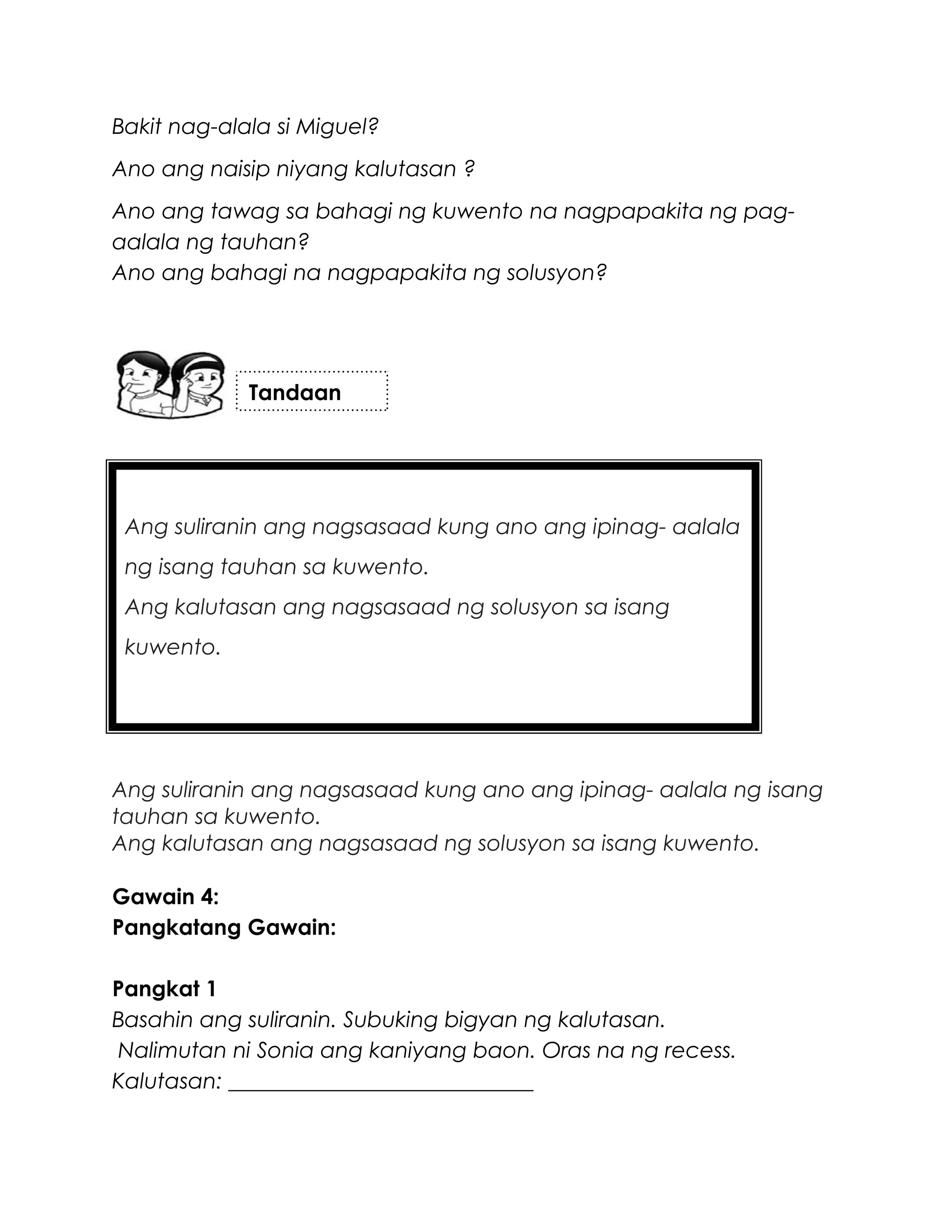 Ang suliranin ang nagsasaad kung ano ang ipinag- aalala
ng isang tauhan sa kuwento.
Ang kalutasan ang nagsasaad ng solusyon sa isang
kuwento.
Bakit nag-alala si Miguel?
Ano ang naisip niyang kalutasan ?
Ano ang tawag sa bahagi ng kuwento na nagpapakita ng pag-
aalala ng tauhan?
Ano ang bahagi na nagpapakita ng solusyon?
Ang suliranin ang nagsasaad kung ano ang ipinag- aalala ng isang
tauhan sa kuwento.
Ang kalutasan ang nagsasaad ng solusyon sa isang kuwento.
Gawain 4:
Pangkatang Gawain:
Pangkat 1
Basahin ang suliranin. Subuking bigyan ng kalutasan.
Nalimutan ni Sonia ang kaniyang baon. Oras na ng recess.
Kalutasan: ____________________________
Tandaan
 