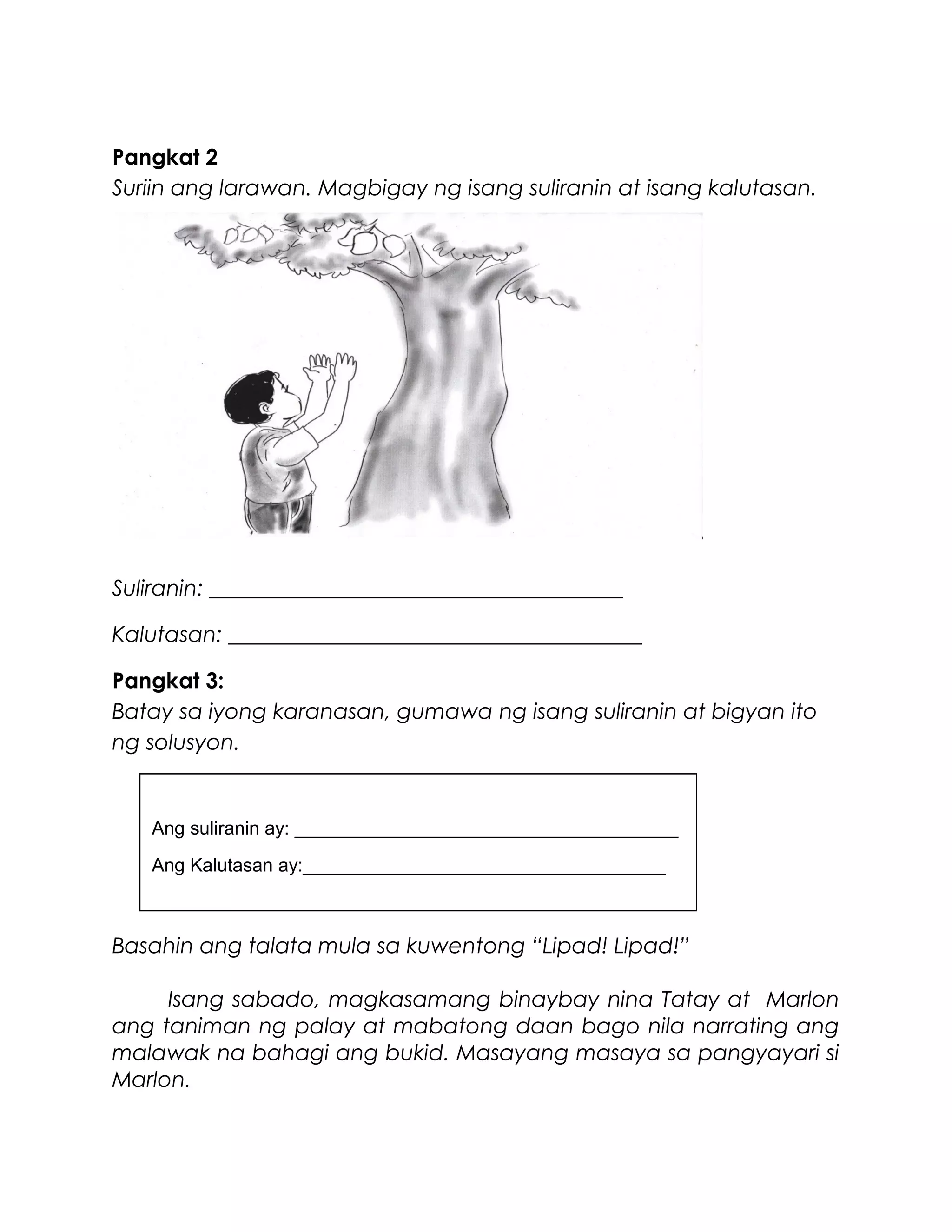 Pangkat 2
Suriin ang larawan. Magbigay ng isang suliranin at isang kalutasan.
Suliranin: ______________________________________
Kalutasan: ______________________________________
Pangkat 3:
Batay sa iyong karanasan, gumawa ng isang suliranin at bigyan ito
ng solusyon.
Basahin ang talata mula sa kuwentong “Lipad! Lipad!”
Isang sabado, magkasamang binaybay nina Tatay at Marlon
ang taniman ng palay at mabatong daan bago nila narrating ang
malawak na bahagi ang bukid. Masayang masaya sa pangyayari si
Marlon.
Ang suliranin ay: _____________________________________
Ang Kalutasan ay:___________________________________
 