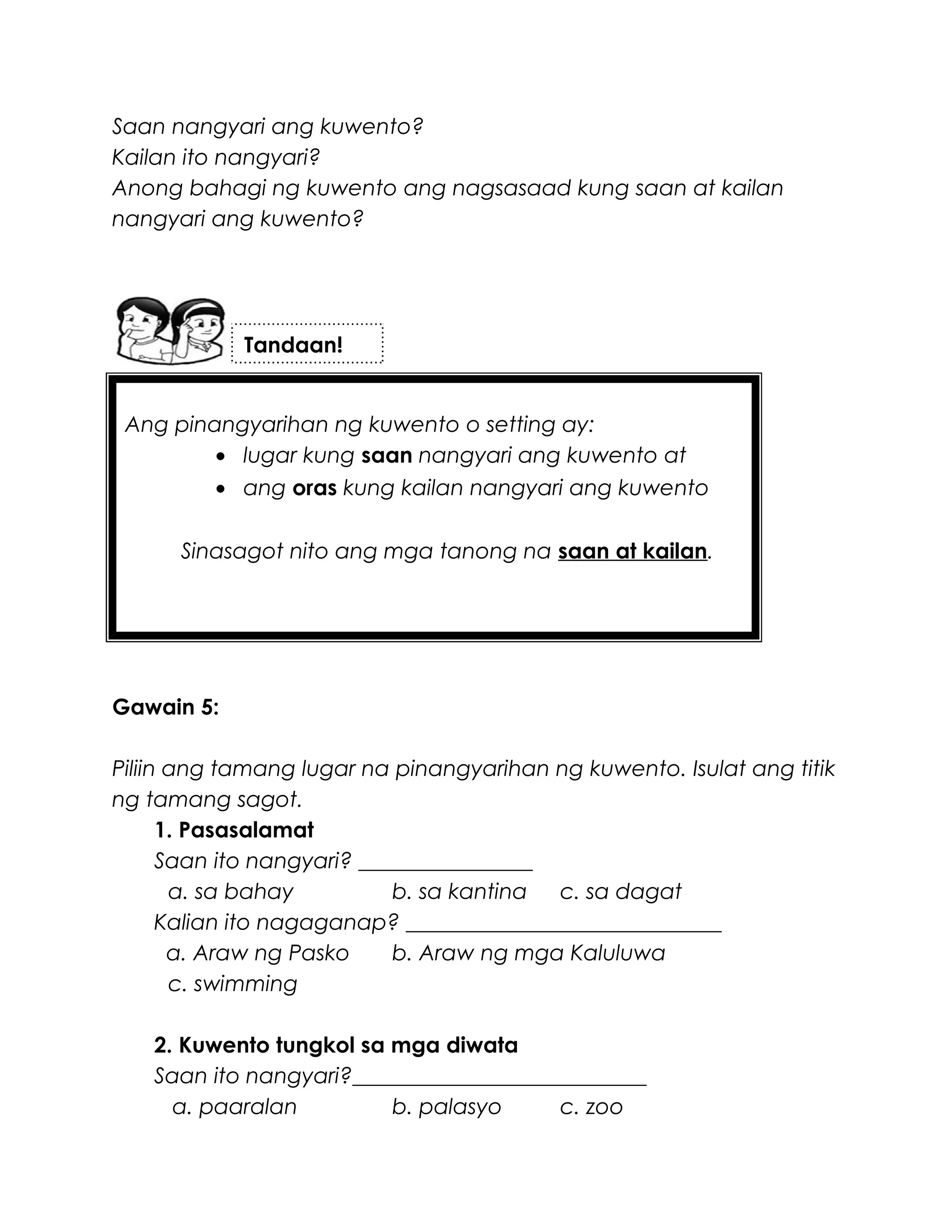 Ang pinangyarihan ng kuwento o setting ay:
• lugar kung saan nangyari ang kuwento at
• ang oras kung kailan nangyari ang kuwento
Sinasagot nito ang mga tanong na saan at kailan.
Saan nangyari ang kuwento?
Kailan ito nangyari?
Anong bahagi ng kuwento ang nagsasaad kung saan at kailan
nangyari ang kuwento?
Gawain 5:
Piliin ang tamang lugar na pinangyarihan ng kuwento. Isulat ang titik
ng tamang sagot.
1. Pasasalamat
Saan ito nangyari? ________________
a. sa bahay b. sa kantina c. sa dagat
Kalian ito nagaganap? _____________________________
a. Araw ng Pasko b. Araw ng mga Kaluluwa
c. swimming
2. Kuwento tungkol sa mga diwata
Saan ito nangyari?___________________________
a. paaralan b. palasyo c. zoo
Tandaan!
 