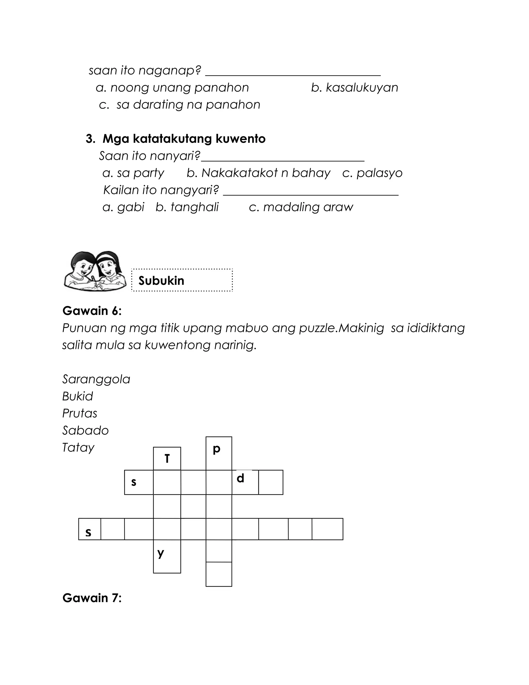 saan ito naganap? _____________________________
a. noong unang panahon b. kasalukuyan
c. sa darating na panahon
3. Mga katatakutang kuwento
Saan ito nanyari?___________________________
a. sa party b. Nakakatakot n bahay c. palasyo
Kailan ito nangyari? _____________________________
a. gabi b. tanghali c. madaling araw
Gawain 6:
Punuan ng mga titik upang mabuo ang puzzle.Makinig sa ididiktang
salita mula sa kuwentong narinig.
Saranggola
Bukid
Prutas
Sabado
Tatay
Gawain 7:
Subukin
s
p
ds
T
y
 