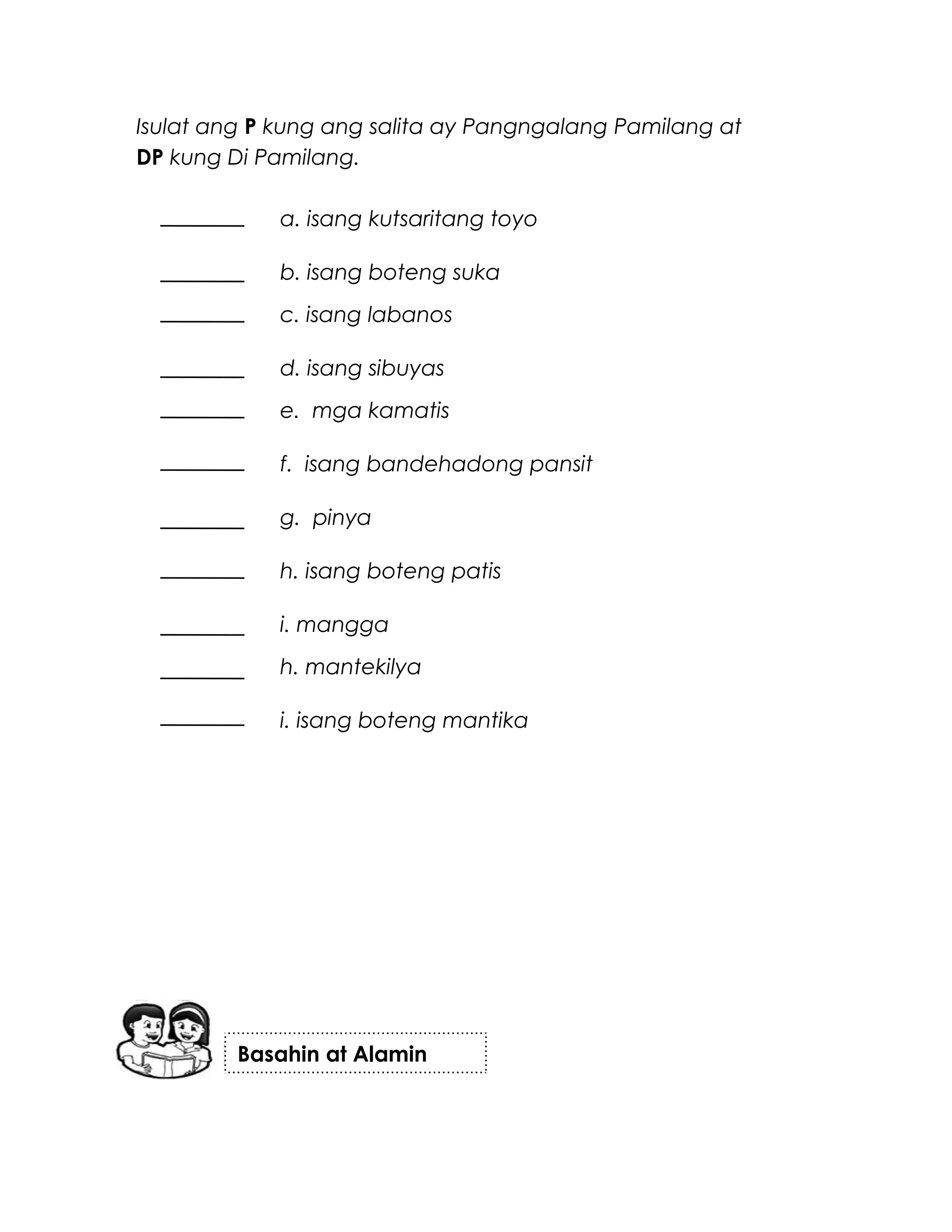 Isulat ang P kung ang salita ay Pangngalang Pamilang at
DP kung Di Pamilang.
a. isang kutsaritang toyo
b. isang boteng suka
c. isang labanos
d. isang sibuyas
e. mga kamatis
f. isang bandehadong pansit
g. pinya
h. isang boteng patis
i. mangga
h. mantekilya
i. isang boteng mantika
Basahin at Alamin
 