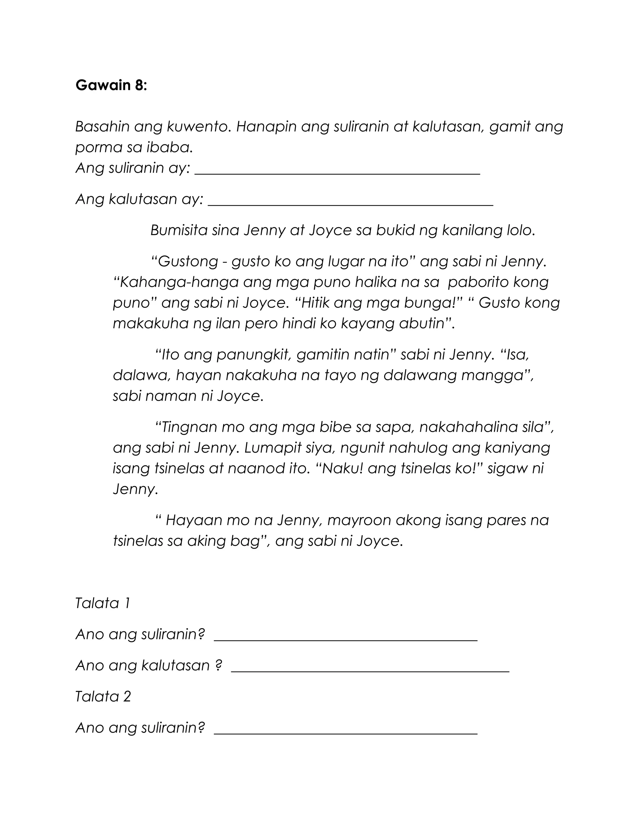 Gawain 8:
Basahin ang kuwento. Hanapin ang suliranin at kalutasan, gamit ang
porma sa ibaba.
Ang suliranin ay: _______________________________________
Ang kalutasan ay: _______________________________________
Bumisita sina Jenny at Joyce sa bukid ng kanilang lolo.
“Gustong - gusto ko ang lugar na ito” ang sabi ni Jenny.
“Kahanga-hanga ang mga puno halika na sa paborito kong
puno” ang sabi ni Joyce. “Hitik ang mga bunga!” “ Gusto kong
makakuha ng ilan pero hindi ko kayang abutin”.
“Ito ang panungkit, gamitin natin” sabi ni Jenny. “Isa,
dalawa, hayan nakakuha na tayo ng dalawang mangga”,
sabi naman ni Joyce.
“Tingnan mo ang mga bibe sa sapa, nakahahalina sila”,
ang sabi ni Jenny. Lumapit siya, ngunit nahulog ang kaniyang
isang tsinelas at naanod ito. “Naku! ang tsinelas ko!” sigaw ni
Jenny.
“ Hayaan mo na Jenny, mayroon akong isang pares na
tsinelas sa aking bag”, ang sabi ni Joyce.
Talata 1
Ano ang suliranin? ____________________________________
Ano ang kalutasan ? ______________________________________
Talata 2
Ano ang suliranin? ____________________________________
 