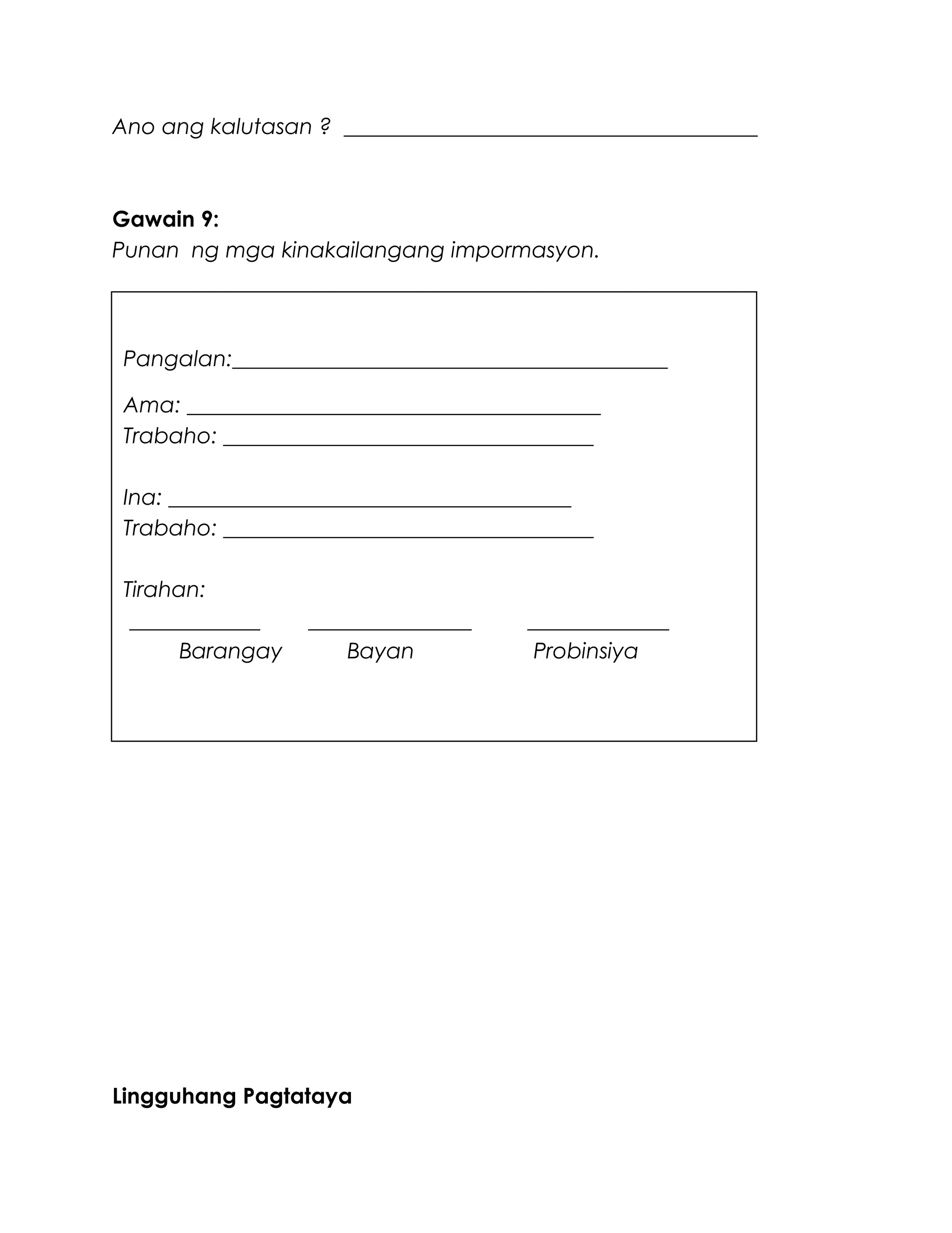 Ano ang kalutasan ? ______________________________________
Gawain 9:
Punan ng mga kinakailangang impormasyon.
Lingguhang Pagtataya
Pangalan:________________________________________
Ama: ______________________________________
Trabaho: __________________________________
Ina: _____________________________________
Trabaho: __________________________________
Tirahan:
____________ _______________ _____________
Barangay Bayan Probinsiya
 