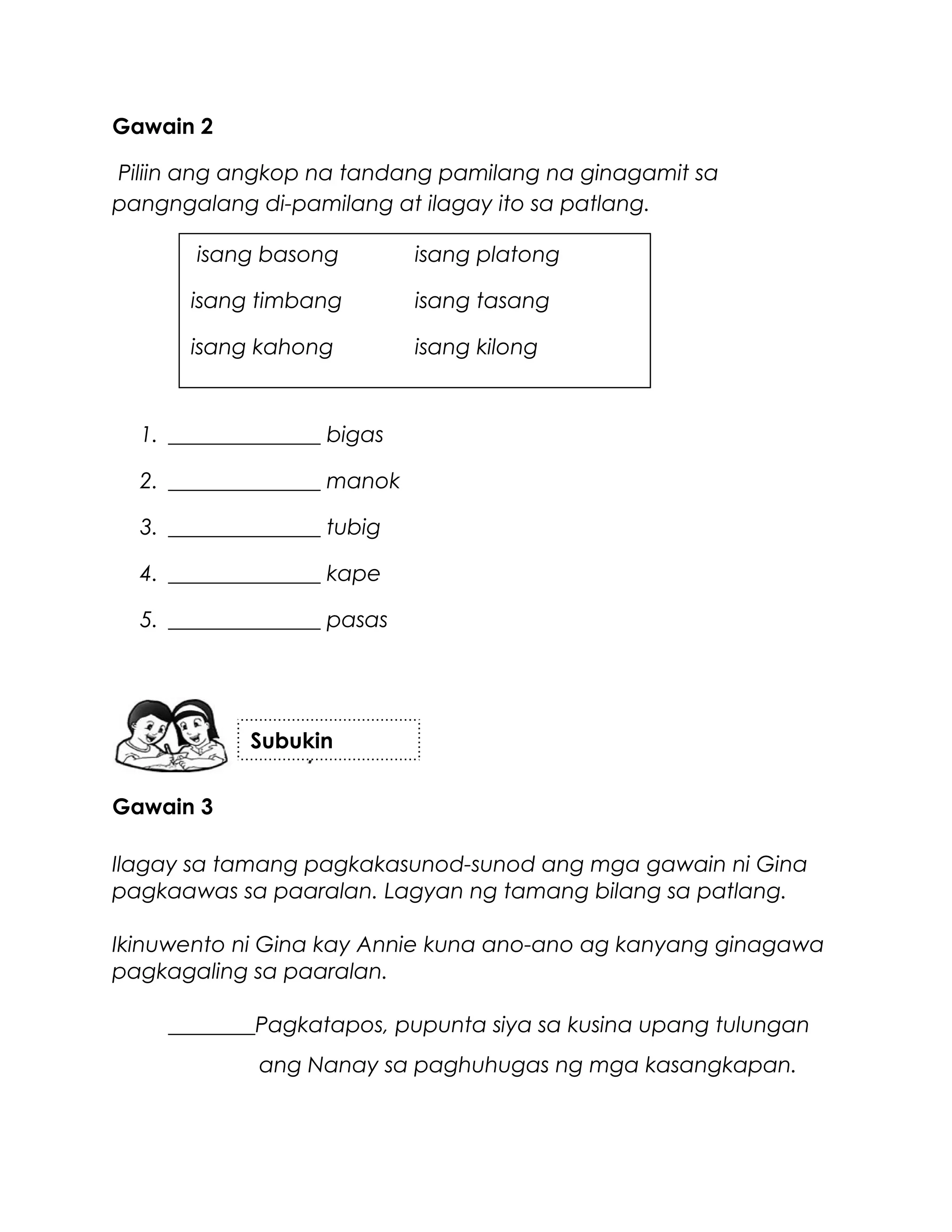 Gawain 2
Piliin ang angkop na tandang pamilang na ginagamit sa
pangngalang di-pamilang at ilagay ito sa patlang.
1. ______________ bigas
2. ______________ manok
3. ______________ tubig
4. ______________ kape
5. ______________ pasas
Gawain 3
Ilagay sa tamang pagkakasunod-sunod ang mga gawain ni Gina
pagkaawas sa paaralan. Lagyan ng tamang bilang sa patlang.
Ikinuwento ni Gina kay Annie kuna ano-ano ag kanyang ginagawa
pagkagaling sa paaralan.
________Pagkatapos, pupunta siya sa kusina upang tulungan
ang Nanay sa paghuhugas ng mga kasangkapan.
Subukin
isang basong isang platong
isang timbang isang tasang
isang kahong isang kilong
 