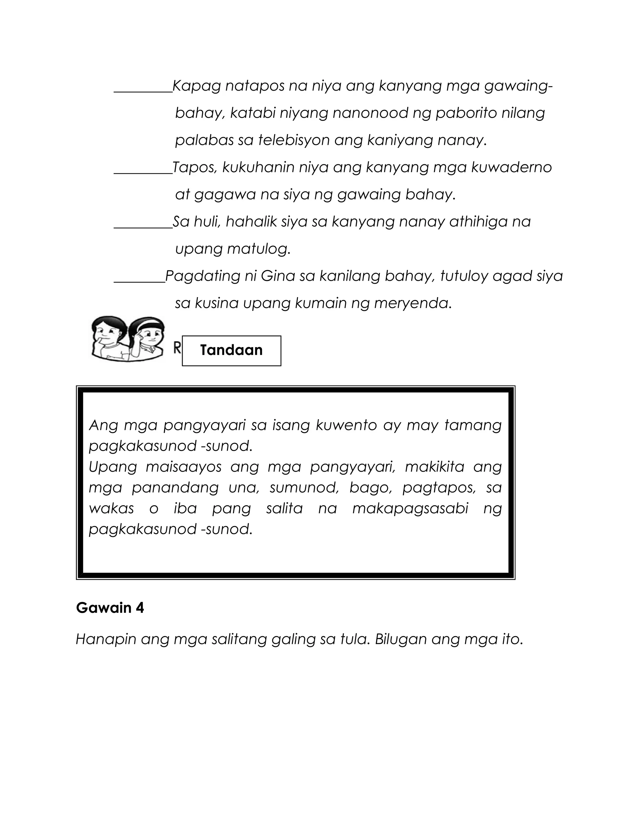 Ang mga pangyayari sa isang kuwento ay may tamang
pagkakasunod -sunod.
Upang maisaayos ang mga pangyayari, makikita ang
mga panandang una, sumunod, bago, pagtapos, sa
wakas o iba pang salita na makapagsasabi ng
pagkakasunod -sunod.
________Kapag natapos na niya ang kanyang mga gawaing-
bahay, katabi niyang nanonood ng paborito nilang
palabas sa telebisyon ang kaniyang nanay.
________Tapos, kukuhanin niya ang kanyang mga kuwaderno
at gagawa na siya ng gawaing bahay.
________Sa huli, hahalik siya sa kanyang nanay athihiga na
upang matulog.
_______Pagdating ni Gina sa kanilang bahay, tutuloy agad siya
sa kusina upang kumain ng meryenda.
Gawain 4
Hanapin ang mga salitang galing sa tula. Bilugan ang mga ito.
Tandaan
 