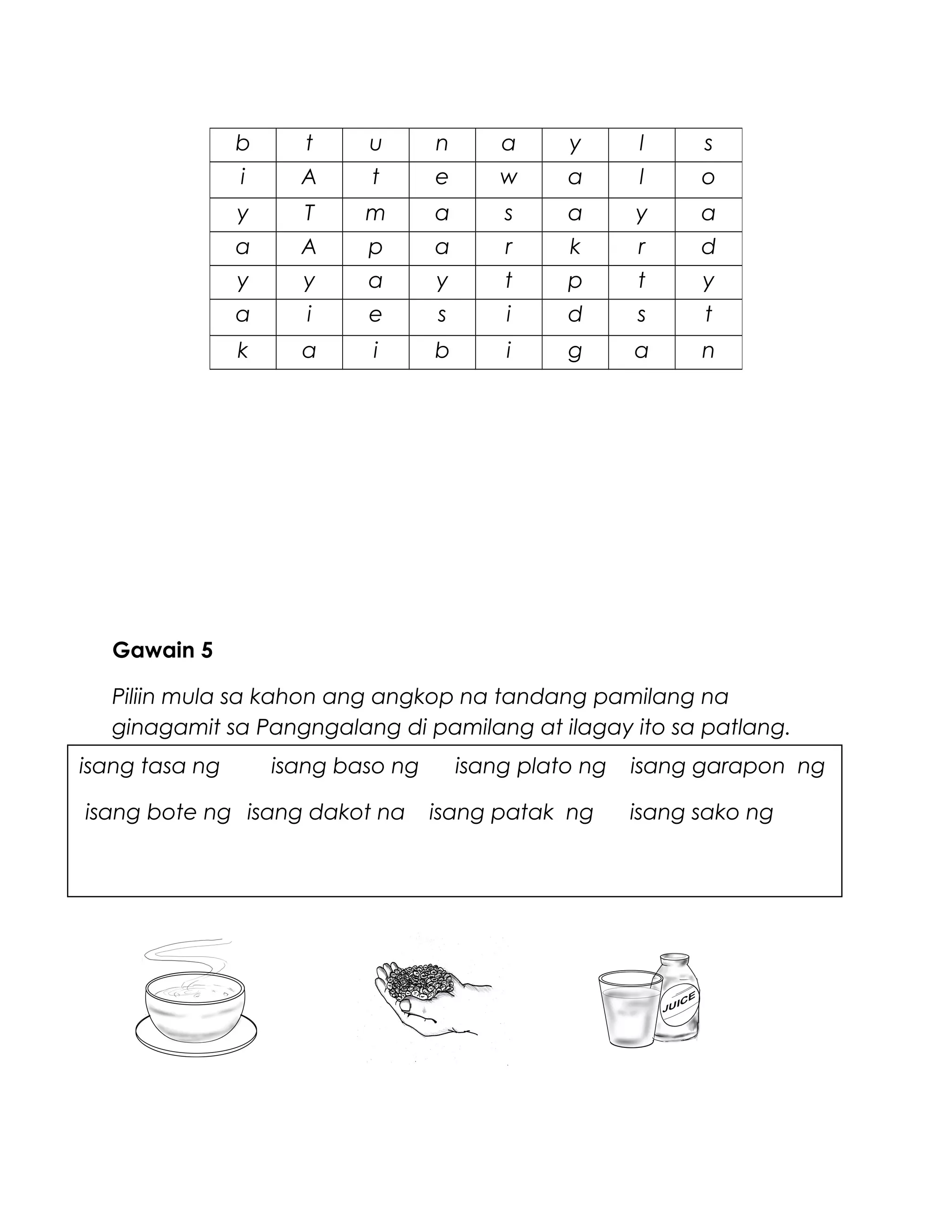 Gawain 5
Piliin mula sa kahon ang angkop na tandang pamilang na
ginagamit sa Pangngalang di pamilang at ilagay ito sa patlang.
b t u n a y l s
i A t e w a l o
y T m a s a y a
a A p a r k r d
y y a y t p t y
a i e s i d s t
k a i b i g a n
isang tasa ng isang baso ng isang plato ng isang garapon ng
isang bote ng isang dakot na isang patak ng isang sako ng
 