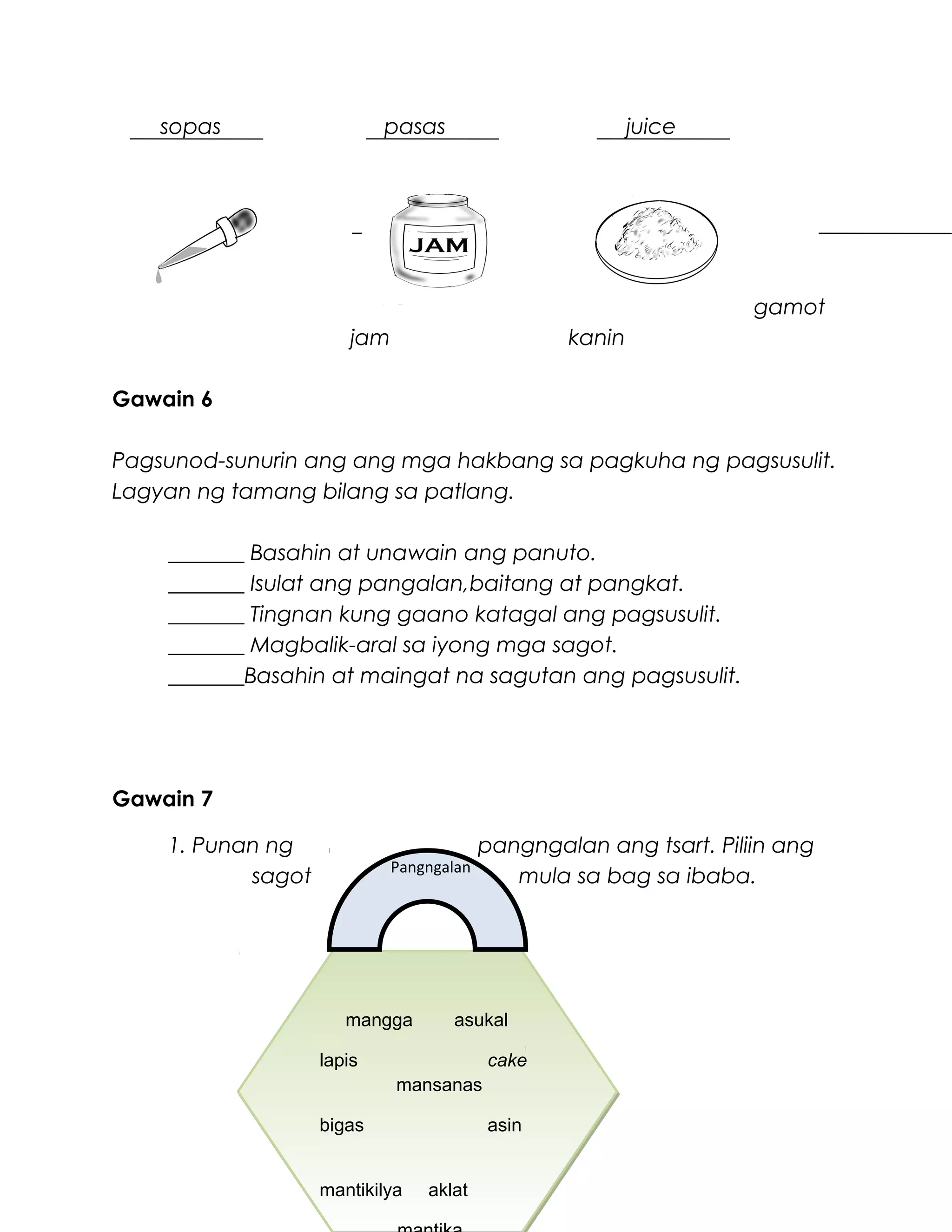 sopas pasas juice
gamot
jam kanin
Gawain 6
Pagsunod-sunurin ang ang mga hakbang sa pagkuha ng pagsusulit.
Lagyan ng tamang bilang sa patlang.
_______ Basahin at unawain ang panuto.
_______ Isulat ang pangalan,baitang at pangkat.
_______ Tingnan kung gaano katagal ang pagsusulit.
_______ Magbalik-aral sa iyong mga sagot.
_______Basahin at maingat na sagutan ang pagsusulit.
Gawain 7
1. Punan ng pangngalan ang tsart. Piliin ang
sagot mula sa bag sa ibaba.
mangga asukal
lapis cake
mansanas
bigas asin
mantikilya aklat
mangga asukal
lapis cake
mansanas
bigas asin
mantikilya aklat
Pangngalan
 