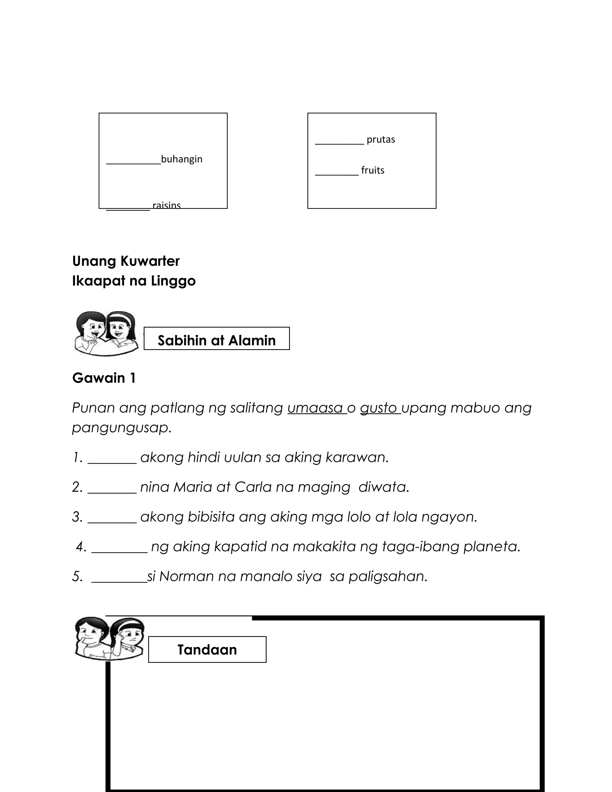 Unang Kuwarter
Ikaapat na Linggo
Gawain 1
Punan ang patlang ng salitang umaasa o gusto upang mabuo ang
pangungusap.
1. _______ akong hindi uulan sa aking karawan.
2. _______ nina Maria at Carla na maging diwata.
3. _______ akong bibisita ang aking mga lolo at lola ngayon.
4. ________ ng aking kapatid na makakita ng taga-ibang planeta.
5. ________si Norman na manalo siya sa paligsahan.
Tandaan
Sabihin at Alamin
_________ prutas
________ fruits
__________buhangin
________ raisins
 