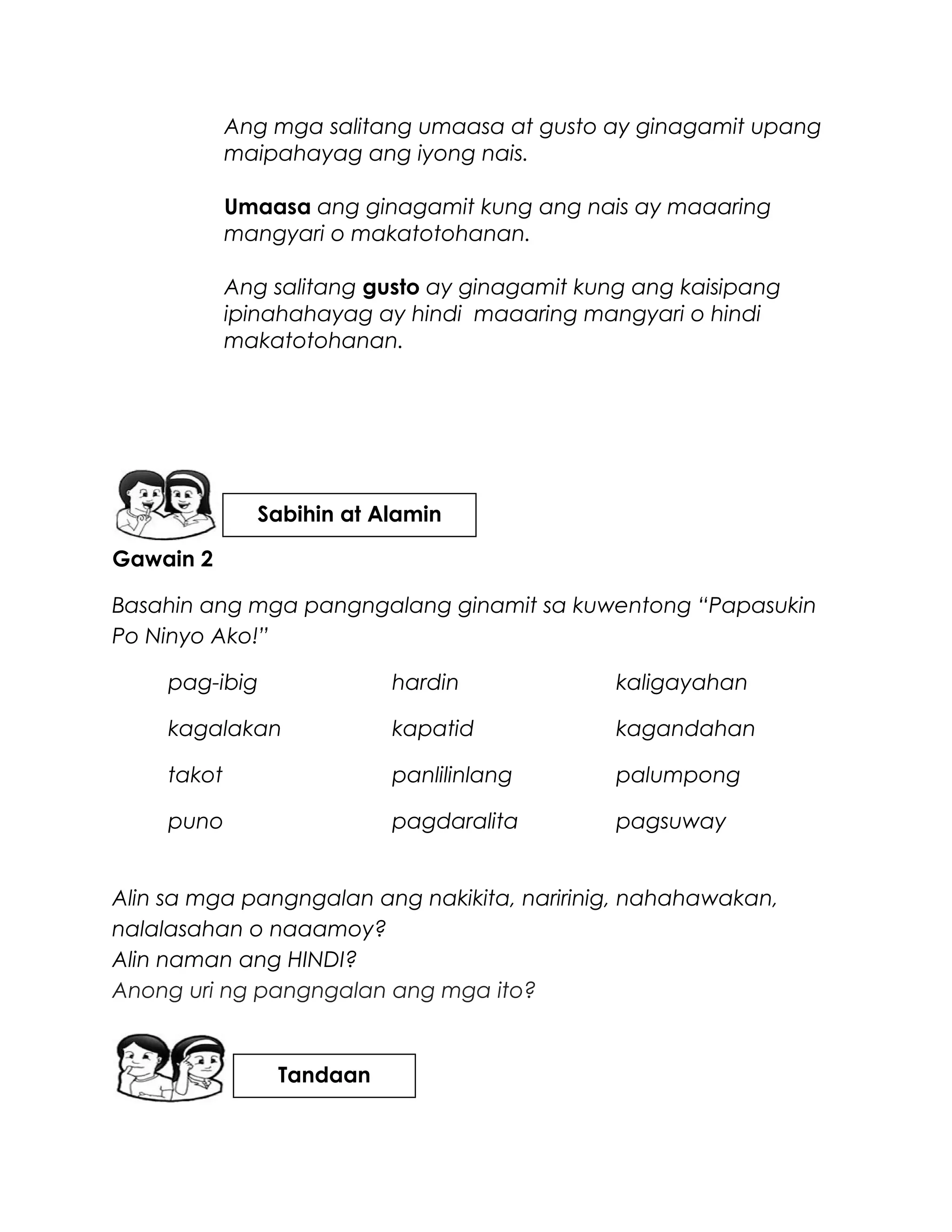 Ang mga salitang umaasa at gusto ay ginagamit upang
maipahayag ang iyong nais.
Umaasa ang ginagamit kung ang nais ay maaaring
mangyari o makatotohanan.
Ang salitang gusto ay ginagamit kung ang kaisipang
ipinahahayag ay hindi maaaring mangyari o hindi
makatotohanan.
Gawain 2
Basahin ang mga pangngalang ginamit sa kuwentong “Papasukin
Po Ninyo Ako!”
pag-ibig hardin kaligayahan
kagalakan kapatid kagandahan
takot panlilinlang palumpong
puno pagdaralita pagsuway
Alin sa mga pangngalan ang nakikita, naririnig, nahahawakan,
nalalasahan o naaamoy?
Alin naman ang HINDI?
Anong uri ng pangngalan ang mga ito?
Sabihin at Alamin
Tandaan
 
