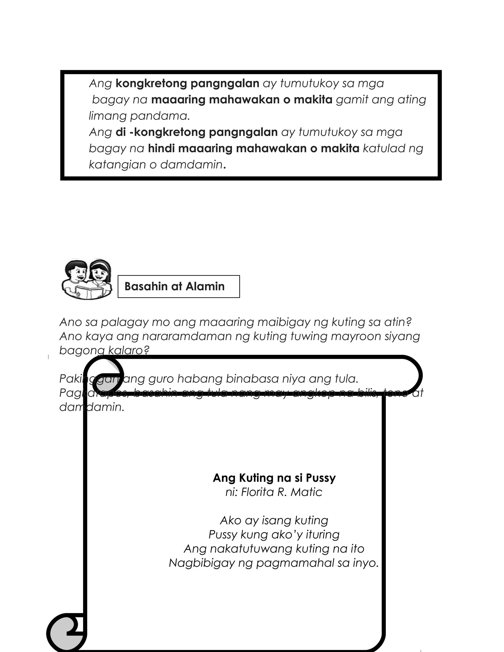 Ang kongkretong pangngalan ay tumutukoy sa mga
bagay na maaaring mahawakan o makita gamit ang ating
limang pandama.
Ang di -kongkretong pangngalan ay tumutukoy sa mga
bagay na hindi maaaring mahawakan o makita katulad ng
katangian o damdamin.
Ano sa palagay mo ang maaaring maibigay ng kuting sa atin?
Ano kaya ang nararamdaman ng kuting tuwing mayroon siyang
bagong kalaro?
Pakinggan ang guro habang binabasa niya ang tula.
Pagkatapos, basahin ang tula nang may angkop na bilis, tono at
damdamin.
Ang Kuting na si Pussy
ni: Florita R. Matic
Ako ay isang kuting
Pussy kung ako’y ituring
Ang nakatutuwang kuting na ito
Nagbibigay ng pagmamahal sa inyo.
Basahin at Alamin
 
