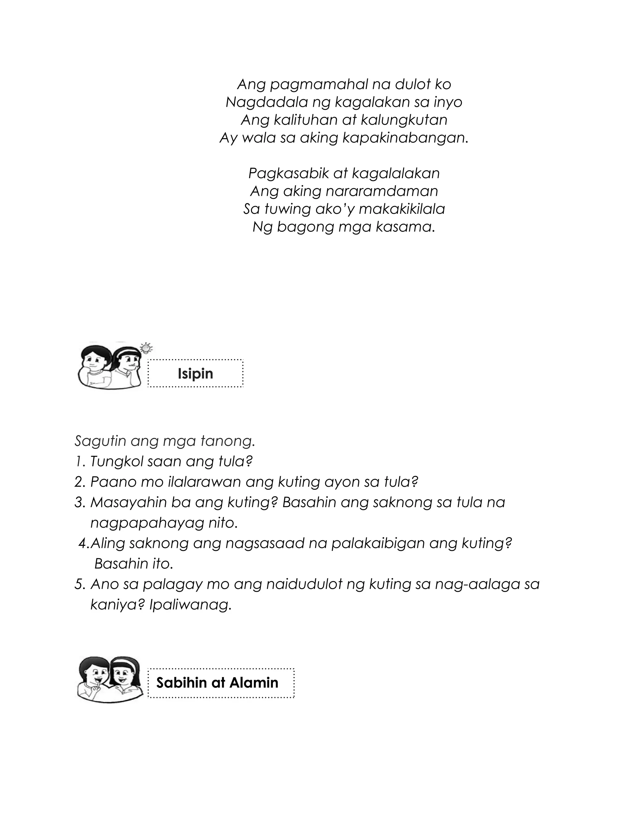 Ang pagmamahal na dulot ko
Nagdadala ng kagalakan sa inyo
Ang kalituhan at kalungkutan
Ay wala sa aking kapakinabangan.
Pagkasabik at kagalalakan
Ang aking nararamdaman
Sa tuwing ako’y makakikilala
Ng bagong mga kasama.
Sagutin ang mga tanong.
1. Tungkol saan ang tula?
2. Paano mo ilalarawan ang kuting ayon sa tula?
3. Masayahin ba ang kuting? Basahin ang saknong sa tula na
nagpapahayag nito.
4.Aling saknong ang nagsasaad na palakaibigan ang kuting?
Basahin ito.
5. Ano sa palagay mo ang naidudulot ng kuting sa nag-aalaga sa
kaniya? Ipaliwanag.
Sabihin at Alamin
Isipin
 