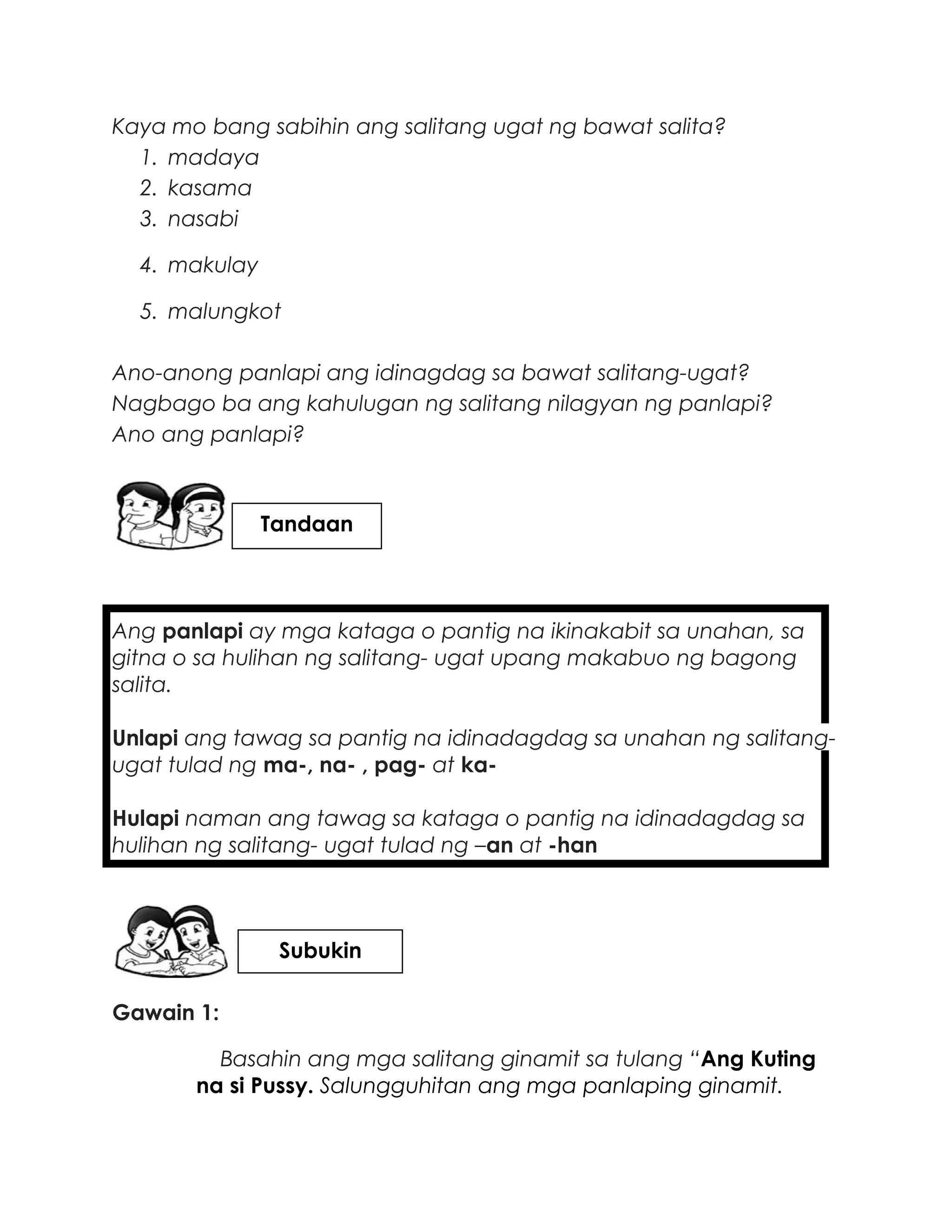 Kaya mo bang sabihin ang salitang ugat ng bawat salita?
1. madaya
2. kasama
3. nasabi
4. makulay
5. malungkot
Ano-anong panlapi ang idinagdag sa bawat salitang-ugat?
Nagbago ba ang kahulugan ng salitang nilagyan ng panlapi?
Ano ang panlapi?
Ang panlapi ay mga kataga o pantig na ikinakabit sa unahan, sa
gitna o sa hulihan ng salitang- ugat upang makabuo ng bagong
salita.
Unlapi ang tawag sa pantig na idinadagdag sa unahan ng salitang-
ugat tulad ng ma-, na- , pag- at ka-
Hulapi naman ang tawag sa kataga o pantig na idinadagdag sa
hulihan ng salitang- ugat tulad ng –an at -han
Gawain 1:
Basahin ang mga salitang ginamit sa tulang “Ang Kuting
na si Pussy. Salungguhitan ang mga panlaping ginamit.
Subukin
Tandaan
 