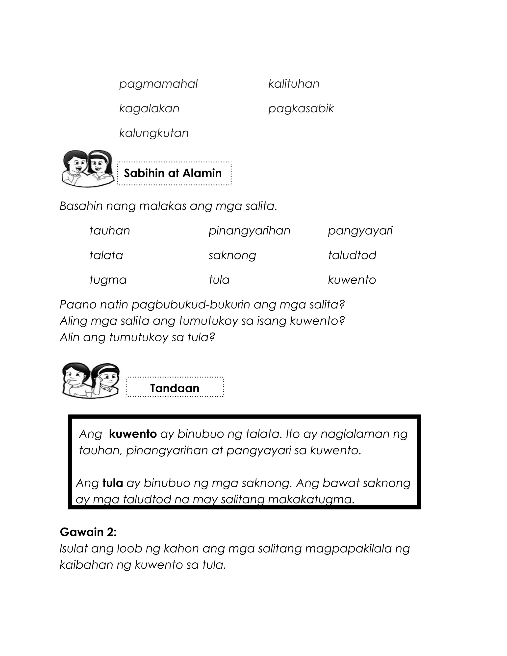 pagmamahal kalituhan
kagalakan pagkasabik
kalungkutan
Basahin nang malakas ang mga salita.
tauhan pinangyarihan pangyayari
talata saknong taludtod
tugma tula kuwento
Paano natin pagbubukud-bukurin ang mga salita?
Aling mga salita ang tumutukoy sa isang kuwento?
Alin ang tumutukoy sa tula?
Ang kuwento ay binubuo ng talata. Ito ay naglalaman ng
tauhan, pinangyarihan at pangyayari sa kuwento.
Ang tula ay binubuo ng mga saknong. Ang bawat saknong
ay mga taludtod na may salitang makakatugma.
Gawain 2:
Isulat ang loob ng kahon ang mga salitang magpapakilala ng
kaibahan ng kuwento sa tula.
Sabihin at Alamin
Tandaan
 