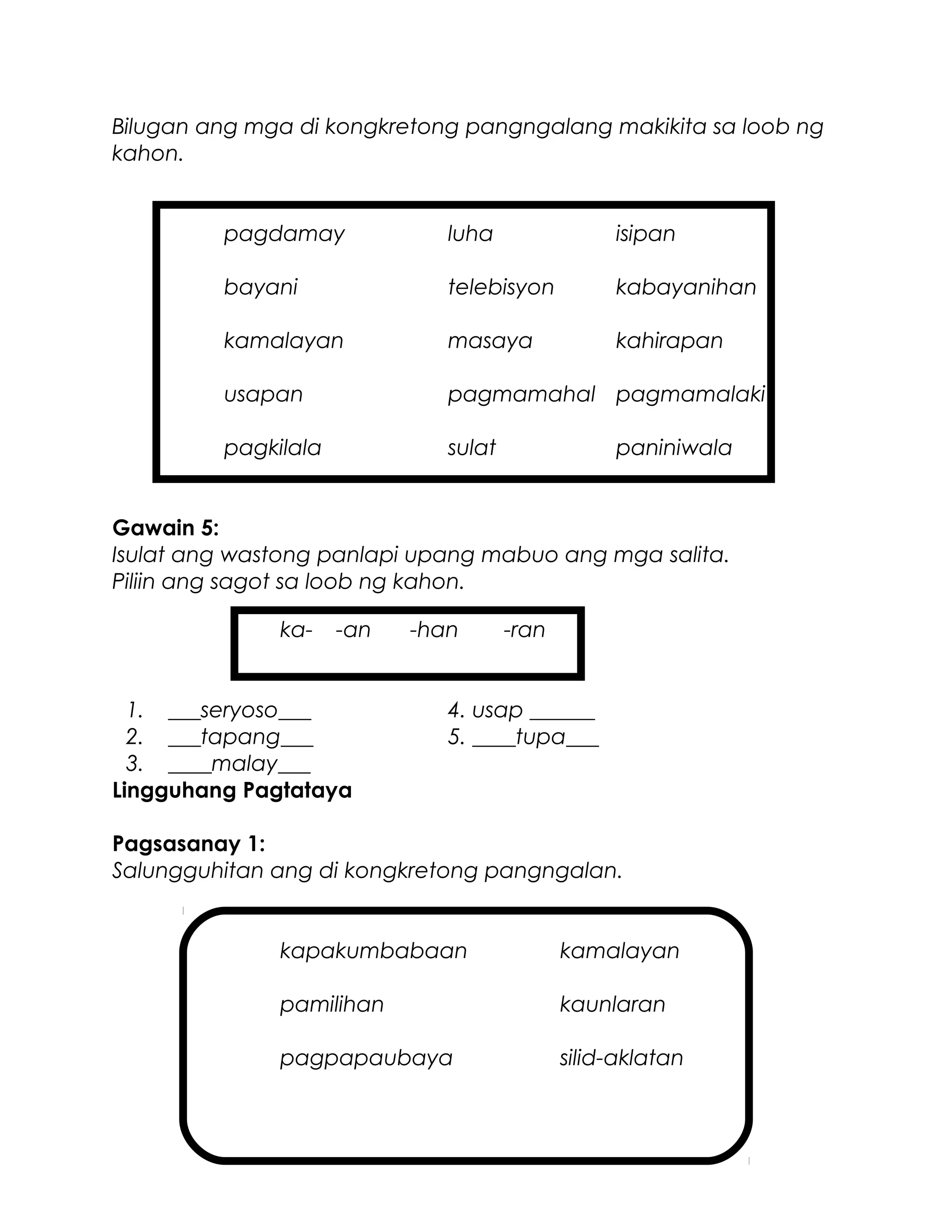 Bilugan ang mga di kongkretong pangngalang makikita sa loob ng
kahon.
pagdamay luha isipan
bayani telebisyon kabayanihan
kamalayan masaya kahirapan
usapan pagmamahal pagmamalaki
pagkilala sulat paniniwala
Gawain 5:
Isulat ang wastong panlapi upang mabuo ang mga salita.
Piliin ang sagot sa loob ng kahon.
ka- -an -han -ran
1. ___seryoso___ 4. usap ______
2. ___tapang___ 5. ____tupa___
3. ____malay___
Lingguhang Pagtataya
Pagsasanay 1:
Salungguhitan ang di kongkretong pangngalan.
kapakumbabaan kamalayan
pamilihan kaunlaran
pagpapaubaya silid-aklatan
 