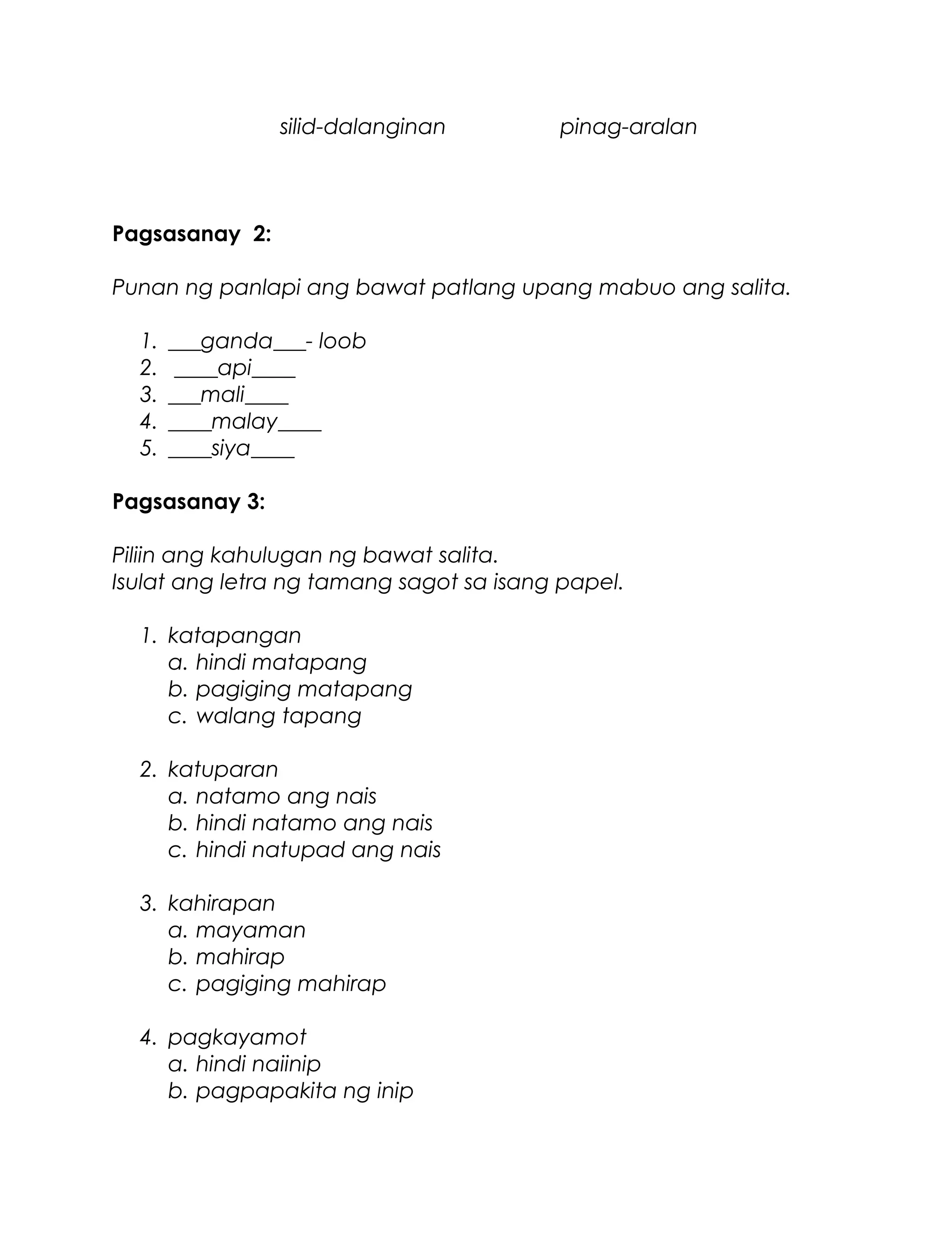 silid-dalanginan pinag-aralan
Pagsasanay 2:
Punan ng panlapi ang bawat patlang upang mabuo ang salita.
1. ___ganda___- loob
2. ____api____
3. ___mali____
4. ____malay____
5. ____siya____
Pagsasanay 3:
Piliin ang kahulugan ng bawat salita.
Isulat ang letra ng tamang sagot sa isang papel.
1. katapangan
a. hindi matapang
b. pagiging matapang
c. walang tapang
2. katuparan
a. natamo ang nais
b. hindi natamo ang nais
c. hindi natupad ang nais
3. kahirapan
a. mayaman
b. mahirap
c. pagiging mahirap
4. pagkayamot
a. hindi naiinip
b. pagpapakita ng inip
 