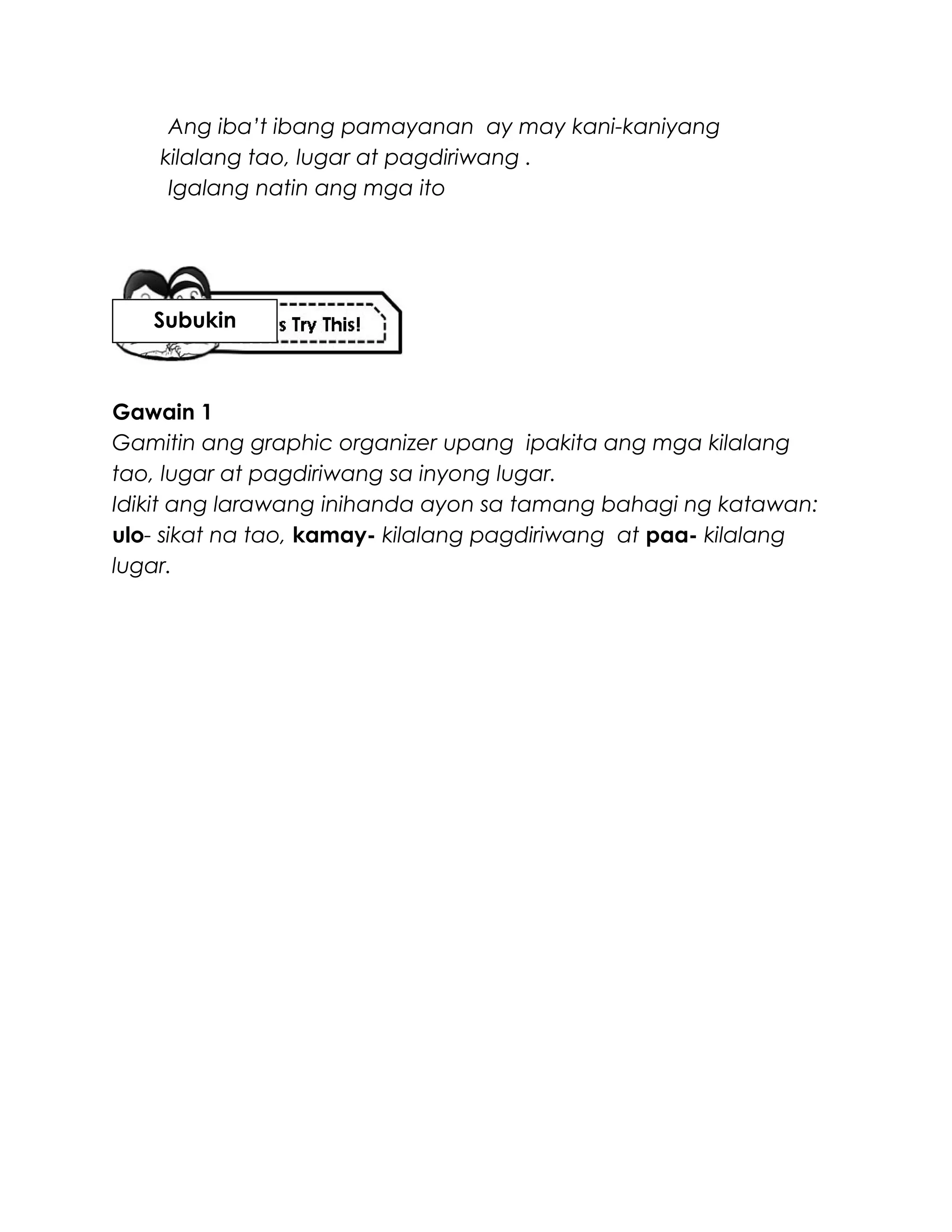 Ang iba’t ibang pamayanan ay may kani-kaniyang
kilalang tao, lugar at pagdiriwang .
Igalang natin ang mga ito
Gawain 1
Gamitin ang graphic organizer upang ipakita ang mga kilalang
tao, lugar at pagdiriwang sa inyong lugar.
Idikit ang larawang inihanda ayon sa tamang bahagi ng katawan:
ulo- sikat na tao, kamay- kilalang pagdiriwang at paa- kilalang
lugar.
Subukin
 