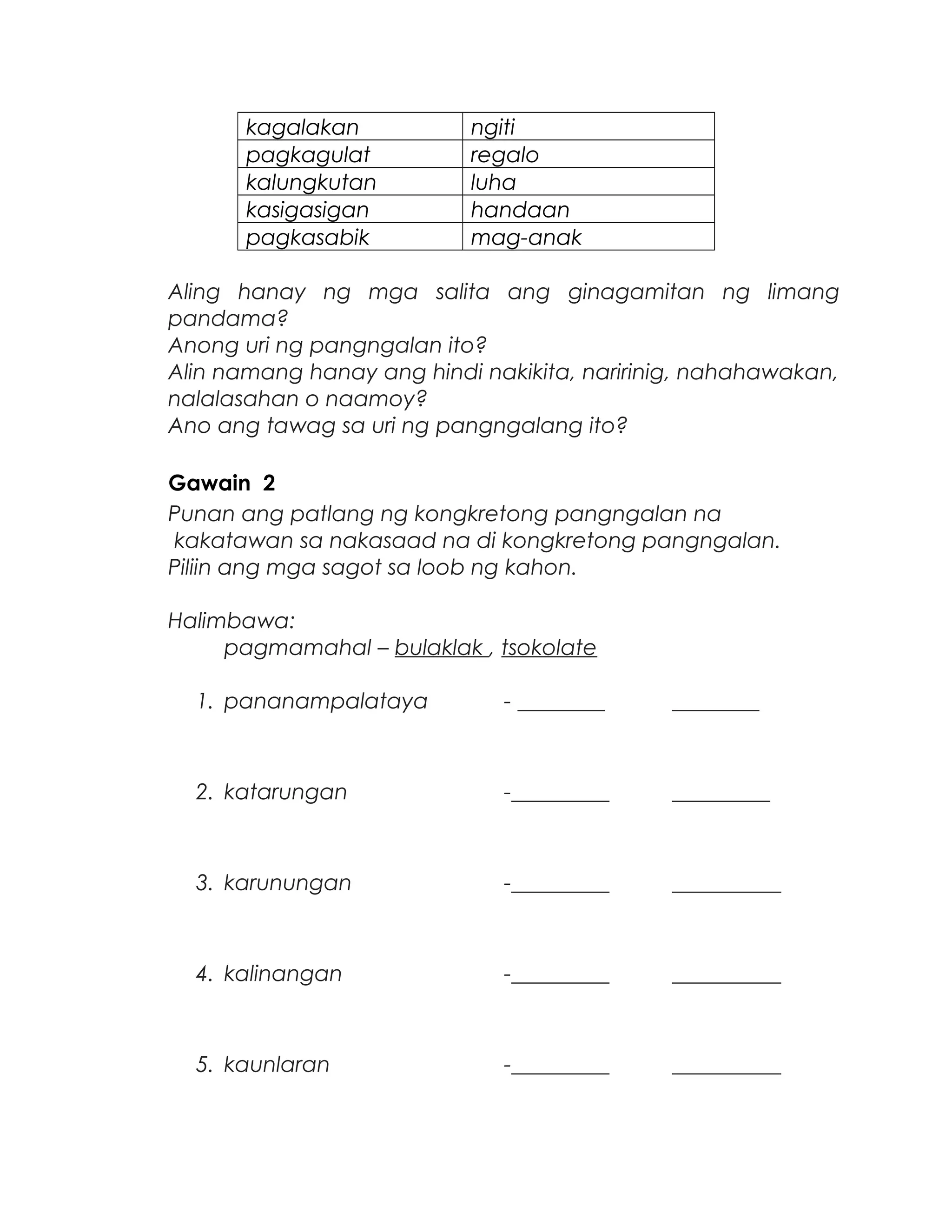 kagalakan ngiti
pagkagulat regalo
kalungkutan luha
kasigasigan handaan
pagkasabik mag-anak
Aling hanay ng mga salita ang ginagamitan ng limang
pandama?
Anong uri ng pangngalan ito?
Alin namang hanay ang hindi nakikita, naririnig, nahahawakan,
nalalasahan o naamoy?
Ano ang tawag sa uri ng pangngalang ito?
Gawain 2
Punan ang patlang ng kongkretong pangngalan na
kakatawan sa nakasaad na di kongkretong pangngalan.
Piliin ang mga sagot sa loob ng kahon.
Halimbawa:
pagmamahal – bulaklak , tsokolate
1. pananampalataya - ________ ________
2. katarungan -_________ _________
3. karunungan -_________ __________
4. kalinangan -_________ __________
5. kaunlaran -_________ __________
 