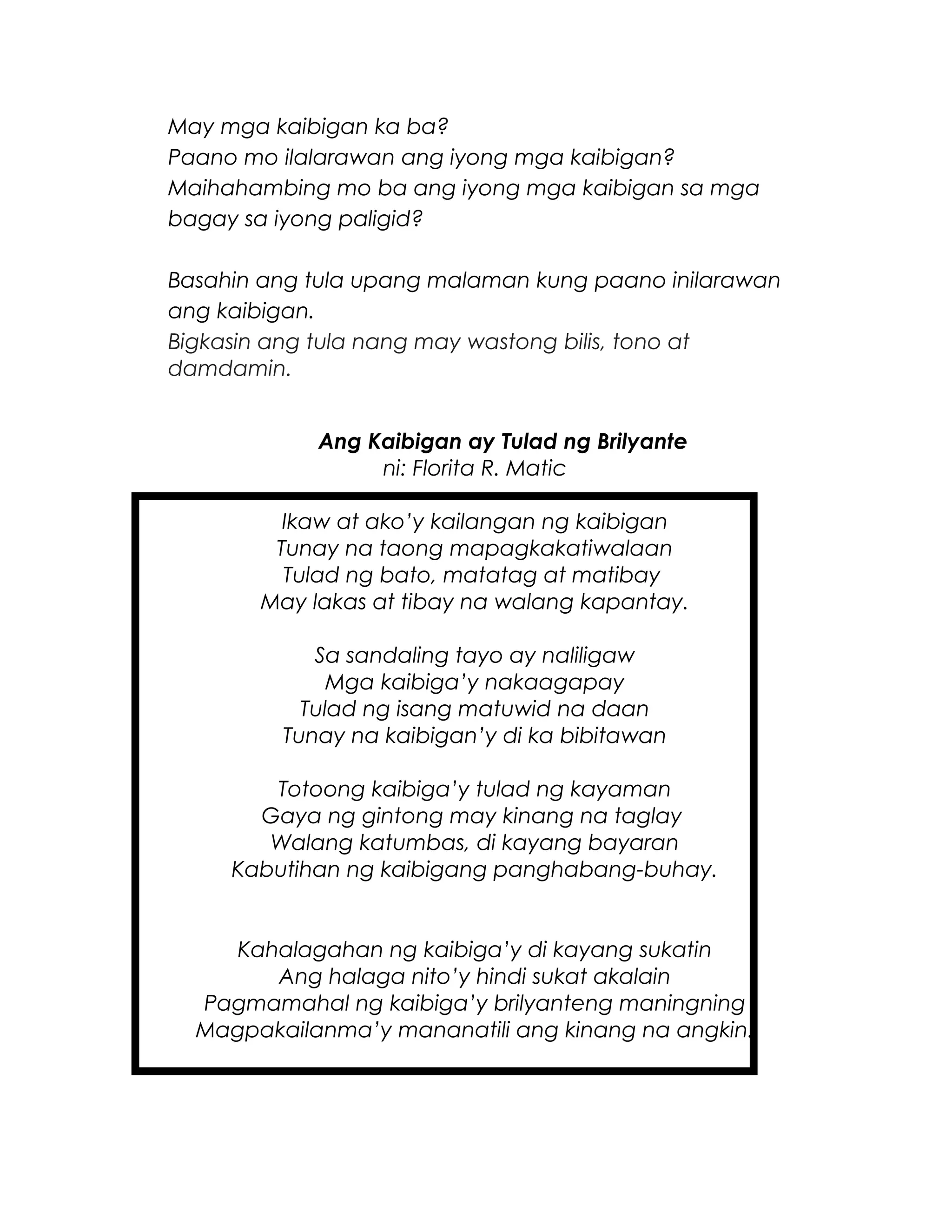 May mga kaibigan ka ba?
Paano mo ilalarawan ang iyong mga kaibigan?
Maihahambing mo ba ang iyong mga kaibigan sa mga
bagay sa iyong paligid?
Basahin ang tula upang malaman kung paano inilarawan
ang kaibigan.
Bigkasin ang tula nang may wastong bilis, tono at
damdamin.
Ang Kaibigan ay Tulad ng Brilyante
ni: Florita R. Matic
Ikaw at ako’y kailangan ng kaibigan
Tunay na taong mapagkakatiwalaan
Tulad ng bato, matatag at matibay
May lakas at tibay na walang kapantay.
Sa sandaling tayo ay naliligaw
Mga kaibiga’y nakaagapay
Tulad ng isang matuwid na daan
Tunay na kaibigan’y di ka bibitawan
Totoong kaibiga’y tulad ng kayaman
Gaya ng gintong may kinang na taglay
Walang katumbas, di kayang bayaran
Kabutihan ng kaibigang panghabang-buhay.
Kahalagahan ng kaibiga’y di kayang sukatin
Ang halaga nito’y hindi sukat akalain
Pagmamahal ng kaibiga’y brilyanteng maningning
Magpakailanma’y mananatili ang kinang na angkin.
 