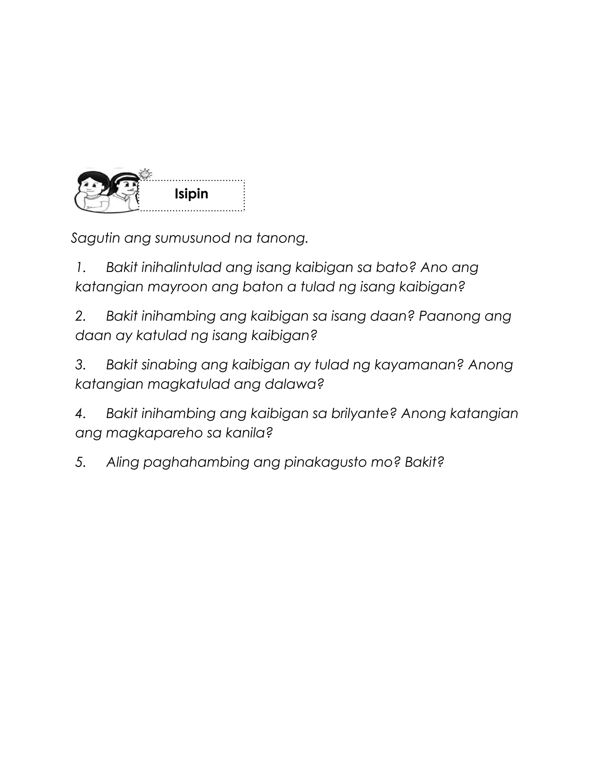 Sagutin ang sumusunod na tanong.
1. Bakit inihalintulad ang isang kaibigan sa bato? Ano ang
katangian mayroon ang baton a tulad ng isang kaibigan?
2. Bakit inihambing ang kaibigan sa isang daan? Paanong ang
daan ay katulad ng isang kaibigan?
3. Bakit sinabing ang kaibigan ay tulad ng kayamanan? Anong
katangian magkatulad ang dalawa?
4. Bakit inihambing ang kaibigan sa brilyante? Anong katangian
ang magkapareho sa kanila?
5. Aling paghahambing ang pinakagusto mo? Bakit?
Isipin
 