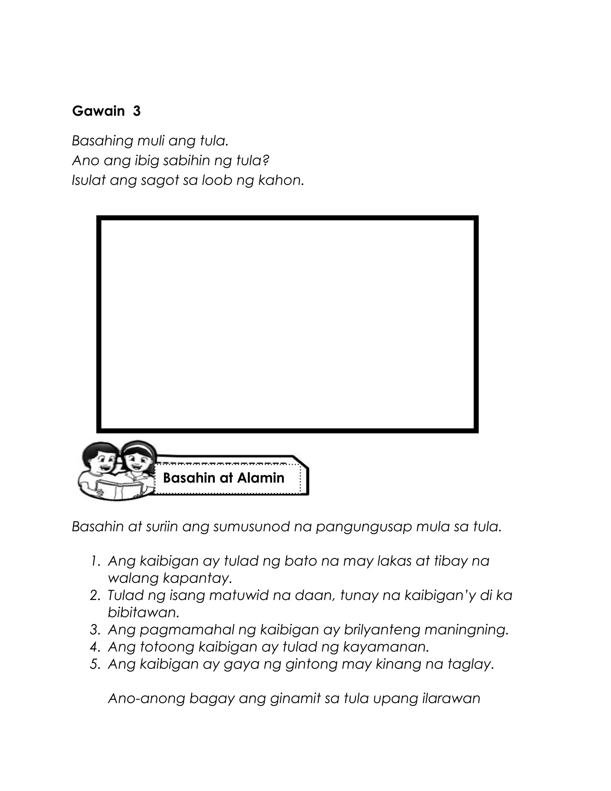 Gawain 3
Basahing muli ang tula.
Ano ang ibig sabihin ng tula?
Isulat ang sagot sa loob ng kahon.
Basahin at suriin ang sumusunod na pangungusap mula sa tula.
1. Ang kaibigan ay tulad ng bato na may lakas at tibay na
walang kapantay.
2. Tulad ng isang matuwid na daan, tunay na kaibigan’y di ka
bibitawan.
3. Ang pagmamahal ng kaibigan ay brilyanteng maningning.
4. Ang totoong kaibigan ay tulad ng kayamanan.
5. Ang kaibigan ay gaya ng gintong may kinang na taglay.
Ano-anong bagay ang ginamit sa tula upang ilarawan
Basahin at Alamin
 