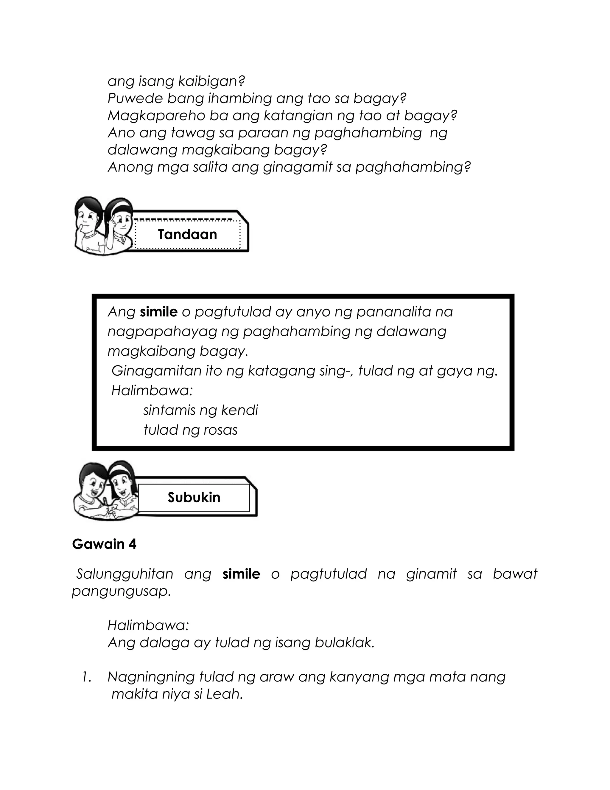 ang isang kaibigan?
Puwede bang ihambing ang tao sa bagay?
Magkapareho ba ang katangian ng tao at bagay?
Ano ang tawag sa paraan ng paghahambing ng
dalawang magkaibang bagay?
Anong mga salita ang ginagamit sa paghahambing?
Ang simile o pagtutulad ay anyo ng pananalita na
nagpapahayag ng paghahambing ng dalawang
magkaibang bagay.
Ginagamitan ito ng katagang sing-, tulad ng at gaya ng.
Halimbawa:
sintamis ng kendi
tulad ng rosas
Gawain 4
Salungguhitan ang simile o pagtutulad na ginamit sa bawat
pangungusap.
Halimbawa:
Ang dalaga ay tulad ng isang bulaklak.
1. Nagningning tulad ng araw ang kanyang mga mata nang
makita niya si Leah.
Tandaan
Subukin
 