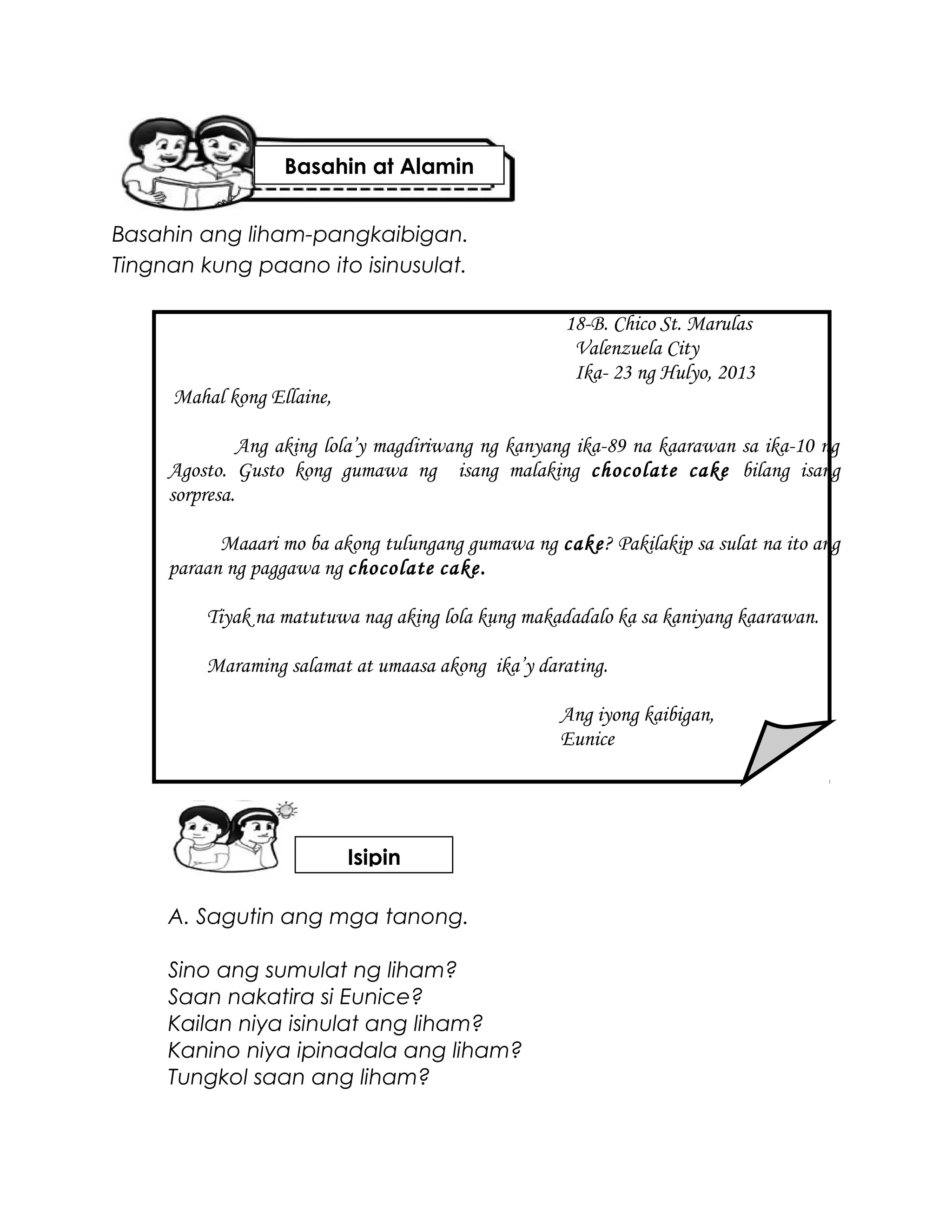 Basahin ang liham-pangkaibigan.
Tingnan kung paano ito isinusulat.
18-B. Chico St. Marulas
Valenzuela City
Ika- 23 ng Hulyo, 2013
Mahal kong Ellaine,
Ang aking lola’y magdiriwang ng kanyang ika-89 na kaarawan sa ika-10 ng
Agosto. Gusto kong gumawa ng isang malaking chocolate cake bilang isang
sorpresa.
Maaari mo ba akong tulungang gumawa ng cake? Pakilakip sa sulat na ito ang
paraan ng paggawa ng chocolate cake.
Tiyak na matutuwa nag aking lola kung makadadalo ka sa kaniyang kaarawan.
Maraming salamat at umaasa akong ika’y darating.
Ang iyong kaibigan,
Eunice
A. Sagutin ang mga tanong.
Sino ang sumulat ng liham?
Saan nakatira si Eunice?
Kailan niya isinulat ang liham?
Kanino niya ipinadala ang liham?
Tungkol saan ang liham?
Basahin at Alamin
Isipin
 