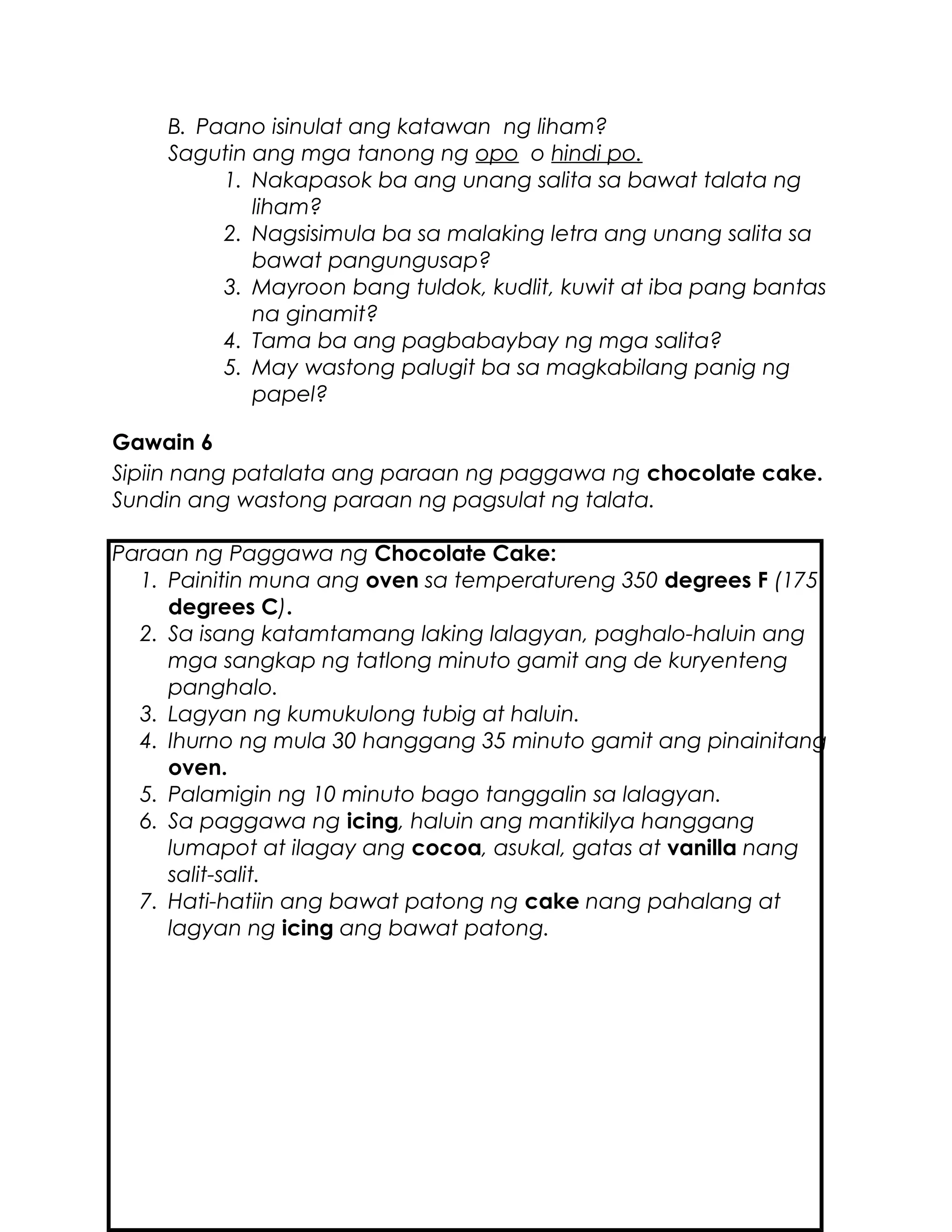 B. Paano isinulat ang katawan ng liham?
Sagutin ang mga tanong ng opo o hindi po.
1. Nakapasok ba ang unang salita sa bawat talata ng
liham?
2. Nagsisimula ba sa malaking letra ang unang salita sa
bawat pangungusap?
3. Mayroon bang tuldok, kudlit, kuwit at iba pang bantas
na ginamit?
4. Tama ba ang pagbabaybay ng mga salita?
5. May wastong palugit ba sa magkabilang panig ng
papel?
Gawain 6
Sipiin nang patalata ang paraan ng paggawa ng chocolate cake.
Sundin ang wastong paraan ng pagsulat ng talata.
Paraan ng Paggawa ng Chocolate Cake:
1. Painitin muna ang oven sa temperatureng 350 degrees F (175
degrees C).
2. Sa isang katamtamang laking lalagyan, paghalo-haluin ang
mga sangkap ng tatlong minuto gamit ang de kuryenteng
panghalo.
3. Lagyan ng kumukulong tubig at haluin.
4. Ihurno ng mula 30 hanggang 35 minuto gamit ang pinainitang
oven.
5. Palamigin ng 10 minuto bago tanggalin sa lalagyan.
6. Sa paggawa ng icing, haluin ang mantikilya hanggang
lumapot at ilagay ang cocoa, asukal, gatas at vanilla nang
salit-salit.
7. Hati-hatiin ang bawat patong ng cake nang pahalang at
lagyan ng icing ang bawat patong.
 