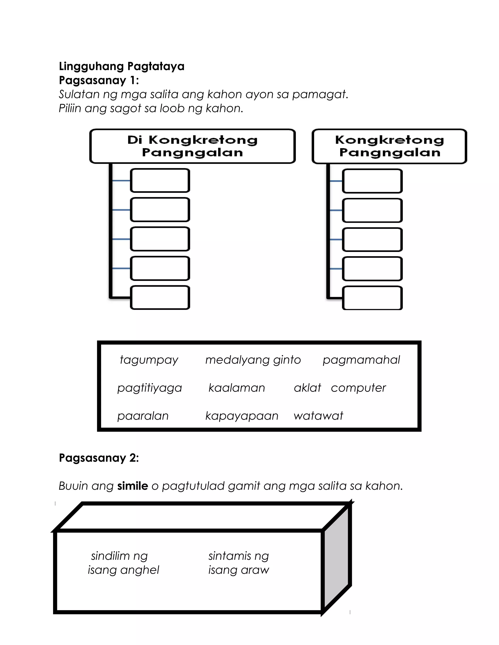Lingguhang Pagtataya
Pagsasanay 1:
Sulatan ng mga salita ang kahon ayon sa pamagat.
Piliin ang sagot sa loob ng kahon.
tagumpay medalyang ginto pagmamahal
pagtitiyaga kaalaman aklat computer
paaralan kapayapaan watawat
Pagsasanay 2:
Buuin ang simile o pagtutulad gamit ang mga salita sa kahon.
sindilim ng sintamis ng
isang anghel isang araw
 