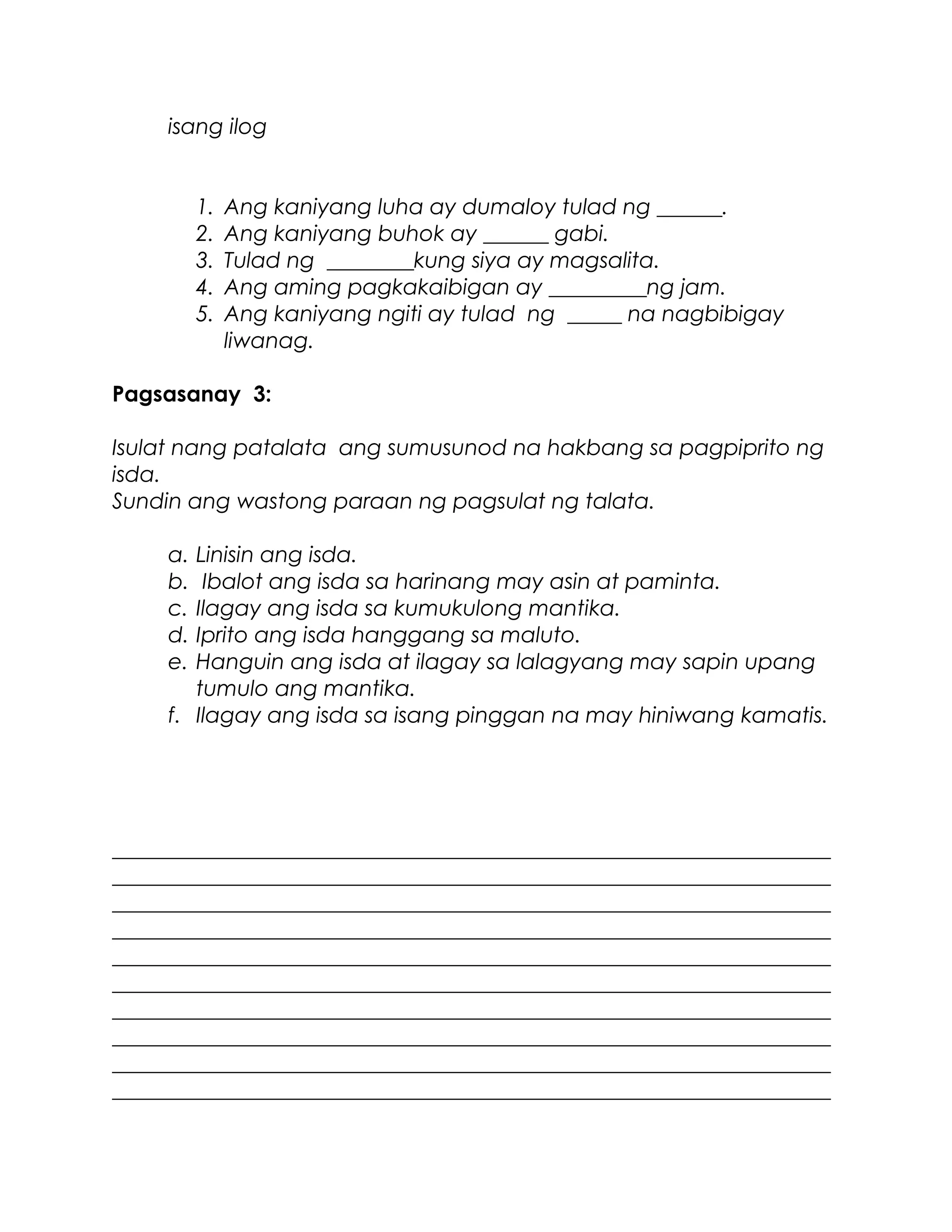 isang ilog
1. Ang kaniyang luha ay dumaloy tulad ng ______.
2. Ang kaniyang buhok ay ______ gabi.
3. Tulad ng ________kung siya ay magsalita.
4. Ang aming pagkakaibigan ay _________ng jam.
5. Ang kaniyang ngiti ay tulad ng _____ na nagbibigay
liwanag.
Pagsasanay 3:
Isulat nang patalata ang sumusunod na hakbang sa pagpiprito ng
isda.
Sundin ang wastong paraan ng pagsulat ng talata.
a. Linisin ang isda.
b. Ibalot ang isda sa harinang may asin at paminta.
c. Ilagay ang isda sa kumukulong mantika.
d. Iprito ang isda hanggang sa maluto.
e. Hanguin ang isda at ilagay sa lalagyang may sapin upang
tumulo ang mantika.
f. Ilagay ang isda sa isang pinggan na may hiniwang kamatis.
__________________________________________________________________
__________________________________________________________________
__________________________________________________________________
__________________________________________________________________
__________________________________________________________________
__________________________________________________________________
__________________________________________________________________
__________________________________________________________________
__________________________________________________________________
__________________________________________________________________
 