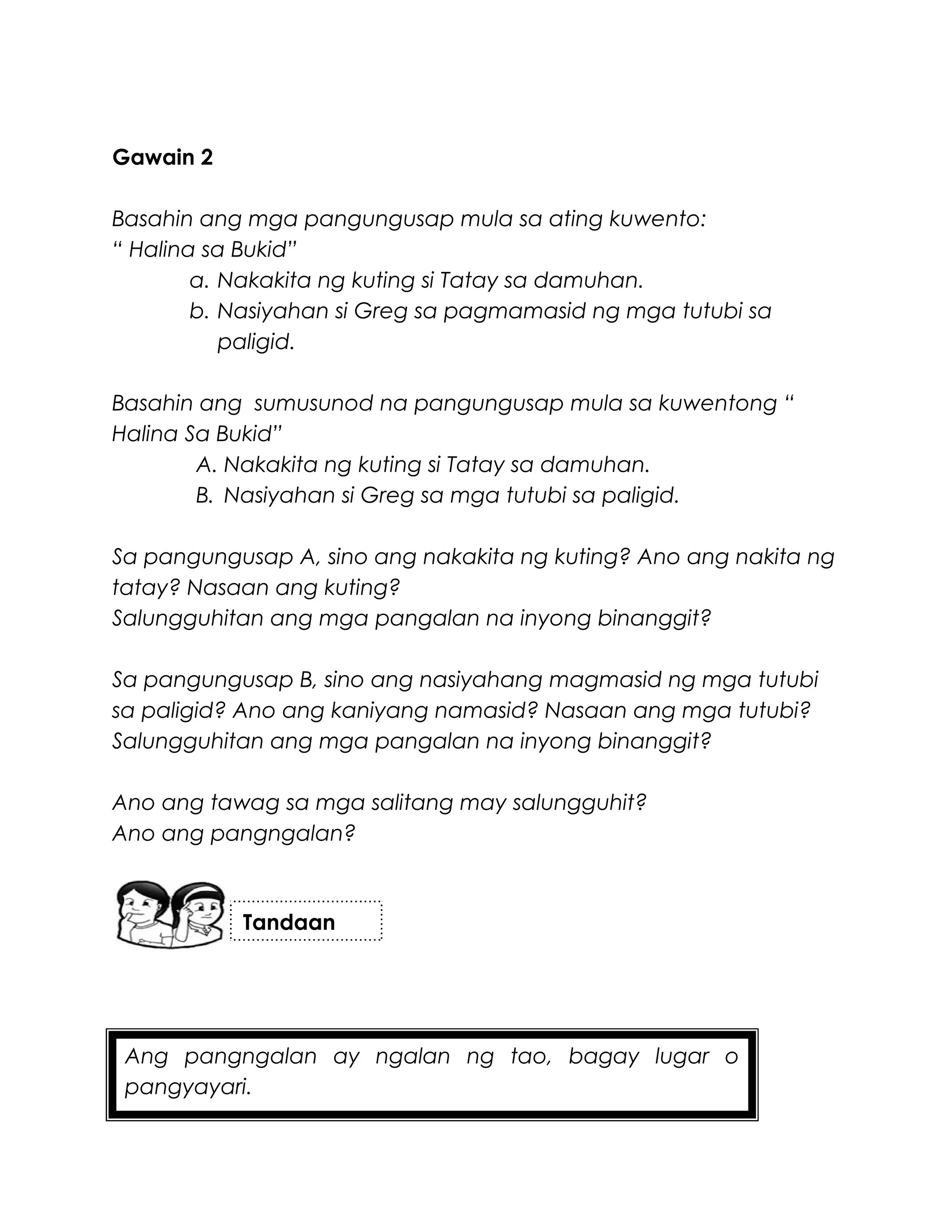 Ang pangngalan ay ngalan ng tao, bagay lugar o
pangyayari.
Gawain 2
Basahin ang mga pangungusap mula sa ating kuwento:
“ Halina sa Bukid”
a. Nakakita ng kuting si Tatay sa damuhan.
b. Nasiyahan si Greg sa pagmamasid ng mga tutubi sa
paligid.
Basahin ang sumusunod na pangungusap mula sa kuwentong “
Halina Sa Bukid”
A. Nakakita ng kuting si Tatay sa damuhan.
B. Nasiyahan si Greg sa mga tutubi sa paligid.
Sa pangungusap A, sino ang nakakita ng kuting? Ano ang nakita ng
tatay? Nasaan ang kuting?
Salungguhitan ang mga pangalan na inyong binanggit?
Sa pangungusap B, sino ang nasiyahang magmasid ng mga tutubi
sa paligid? Ano ang kaniyang namasid? Nasaan ang mga tutubi?
Salungguhitan ang mga pangalan na inyong binanggit?
Ano ang tawag sa mga salitang may salungguhit?
Ano ang pangngalan?
Tandaan
 