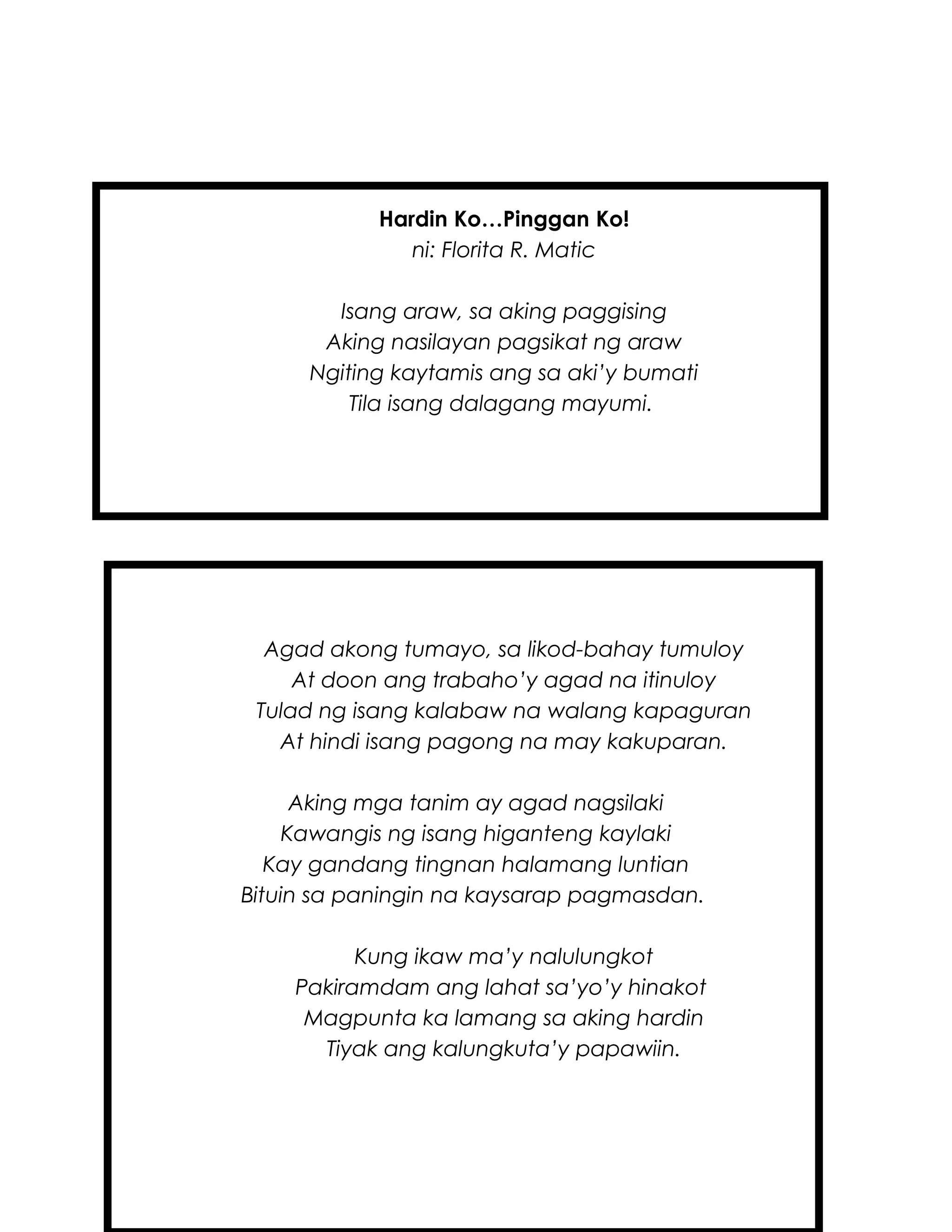 Hardin Ko…Pinggan Ko!
ni: Florita R. Matic
Isang araw, sa aking paggising
Aking nasilayan pagsikat ng araw
Ngiting kaytamis ang sa aki’y bumati
Tila isang dalagang mayumi.
Agad akong tumayo, sa likod-bahay tumuloy
At doon ang trabaho’y agad na itinuloy
Tulad ng isang kalabaw na walang kapaguran
At hindi isang pagong na may kakuparan.
Aking mga tanim ay agad nagsilaki
Kawangis ng isang higanteng kaylaki
Kay gandang tingnan halamang luntian
Bituin sa paningin na kaysarap pagmasdan.
Kung ikaw ma’y nalulungkot
Pakiramdam ang lahat sa’yo’y hinakot
Magpunta ka lamang sa aking hardin
Tiyak ang kalungkuta’y papawiin.
 