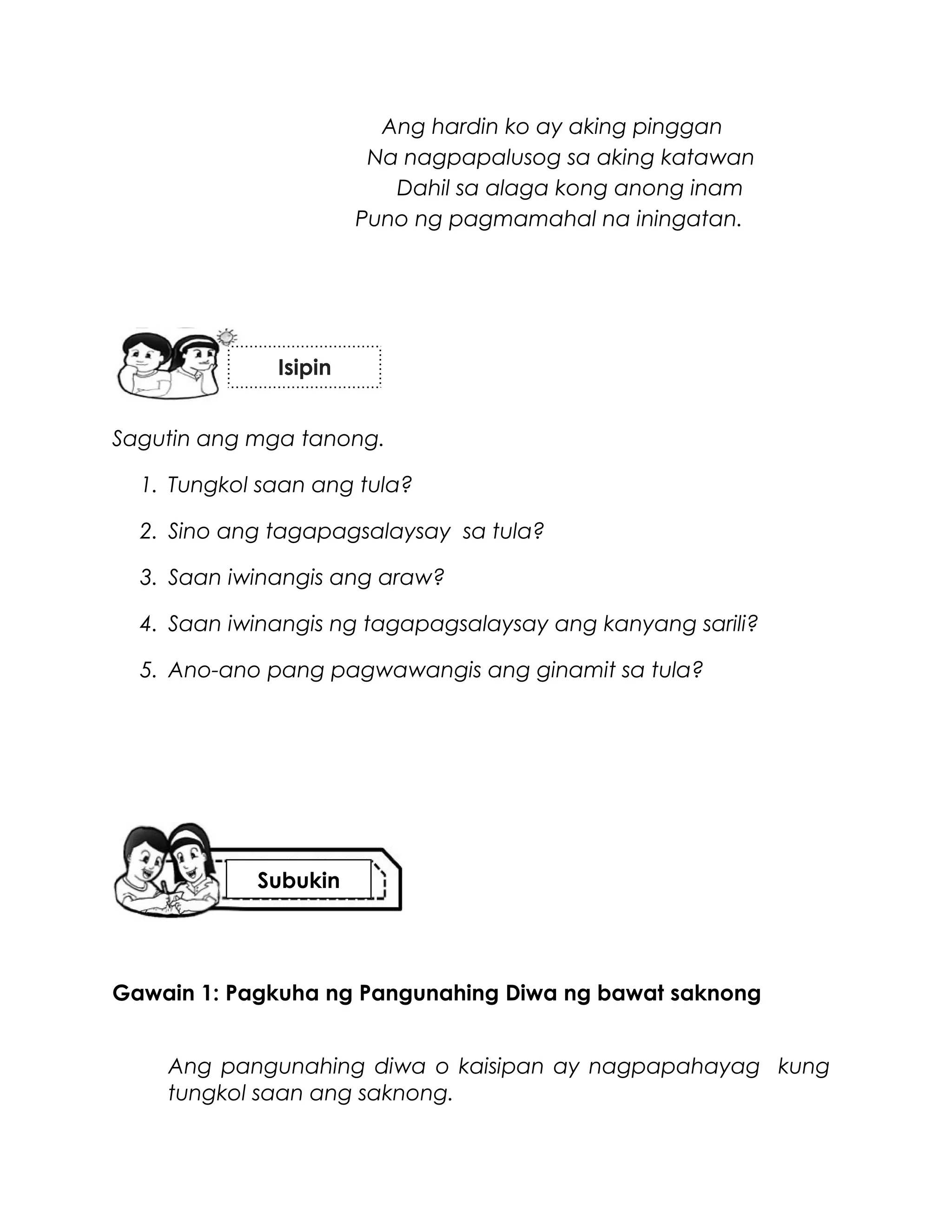 Ang hardin ko ay aking pinggan
Na nagpapalusog sa aking katawan
Dahil sa alaga kong anong inam
Puno ng pagmamahal na iningatan.
Sagutin ang mga tanong.
1. Tungkol saan ang tula?
2. Sino ang tagapagsalaysay sa tula?
3. Saan iwinangis ang araw?
4. Saan iwinangis ng tagapagsalaysay ang kanyang sarili?
5. Ano-ano pang pagwawangis ang ginamit sa tula?
Gawain 1: Pagkuha ng Pangunahing Diwa ng bawat saknong
Ang pangunahing diwa o kaisipan ay nagpapahayag kung
tungkol saan ang saknong.
Isipin
Subukin
 