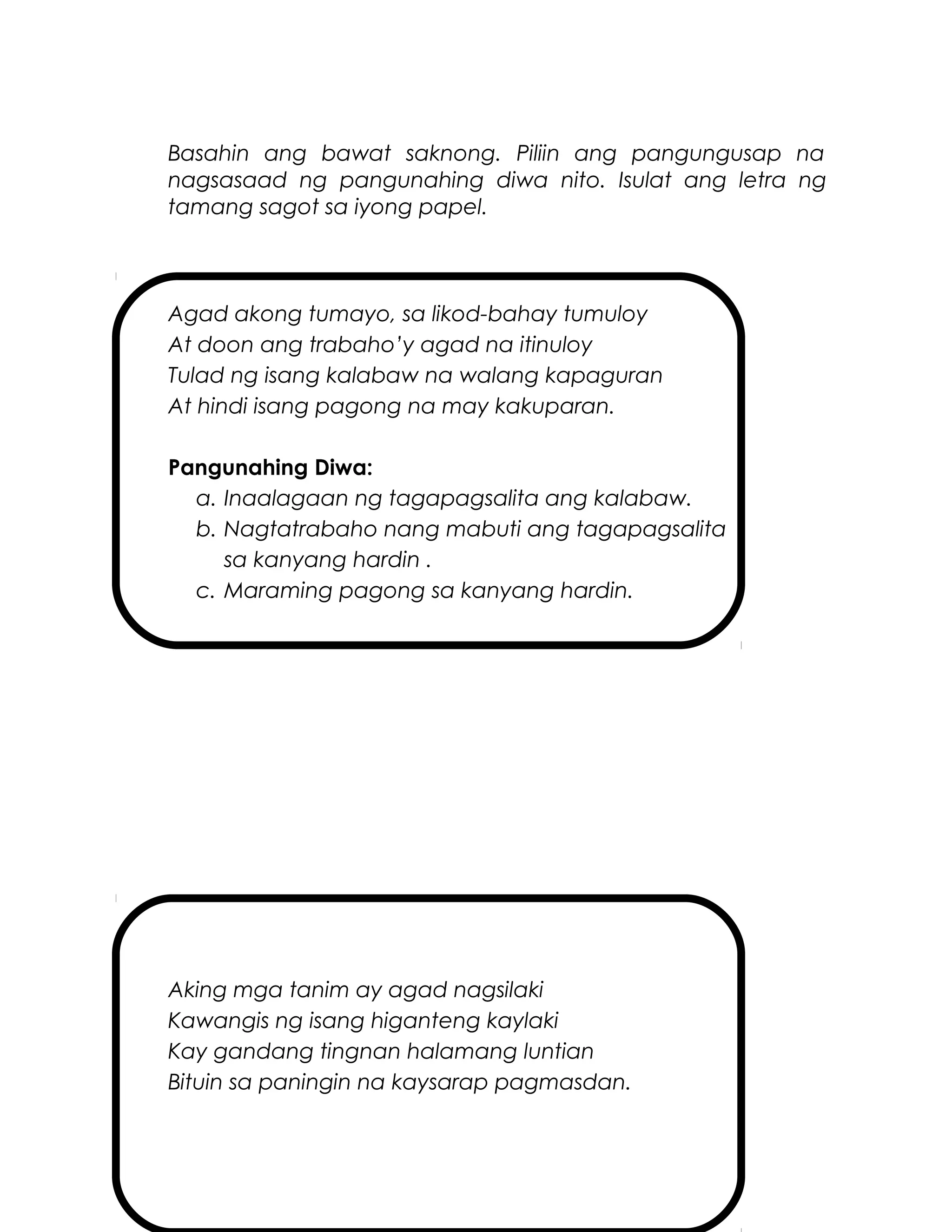 Basahin ang bawat saknong. Piliin ang pangungusap na
nagsasaad ng pangunahing diwa nito. Isulat ang letra ng
tamang sagot sa iyong papel.
Agad akong tumayo, sa likod-bahay tumuloy
At doon ang trabaho’y agad na itinuloy
Tulad ng isang kalabaw na walang kapaguran
At hindi isang pagong na may kakuparan.
Pangunahing Diwa:
a. Inaalagaan ng tagapagsalita ang kalabaw.
b. Nagtatrabaho nang mabuti ang tagapagsalita
sa kanyang hardin .
c. Maraming pagong sa kanyang hardin.
Aking mga tanim ay agad nagsilaki
Kawangis ng isang higanteng kaylaki
Kay gandang tingnan halamang luntian
Bituin sa paningin na kaysarap pagmasdan.
 