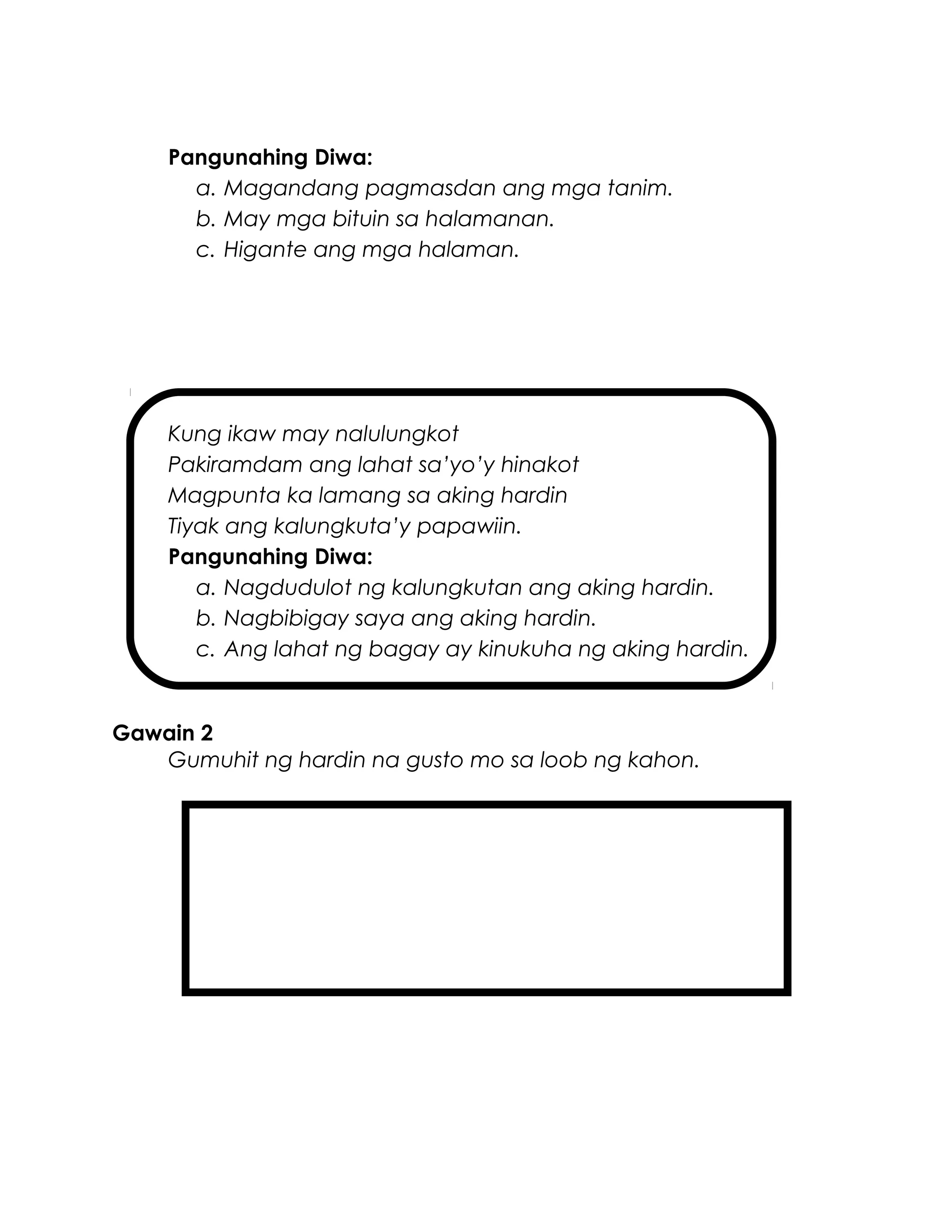 Pangunahing Diwa:
a. Magandang pagmasdan ang mga tanim.
b. May mga bituin sa halamanan.
c. Higante ang mga halaman.
Kung ikaw may nalulungkot
Pakiramdam ang lahat sa’yo’y hinakot
Magpunta ka lamang sa aking hardin
Tiyak ang kalungkuta’y papawiin.
Pangunahing Diwa:
a. Nagdudulot ng kalungkutan ang aking hardin.
b. Nagbibigay saya ang aking hardin.
c. Ang lahat ng bagay ay kinukuha ng aking hardin.
Gawain 2
Gumuhit ng hardin na gusto mo sa loob ng kahon.
 