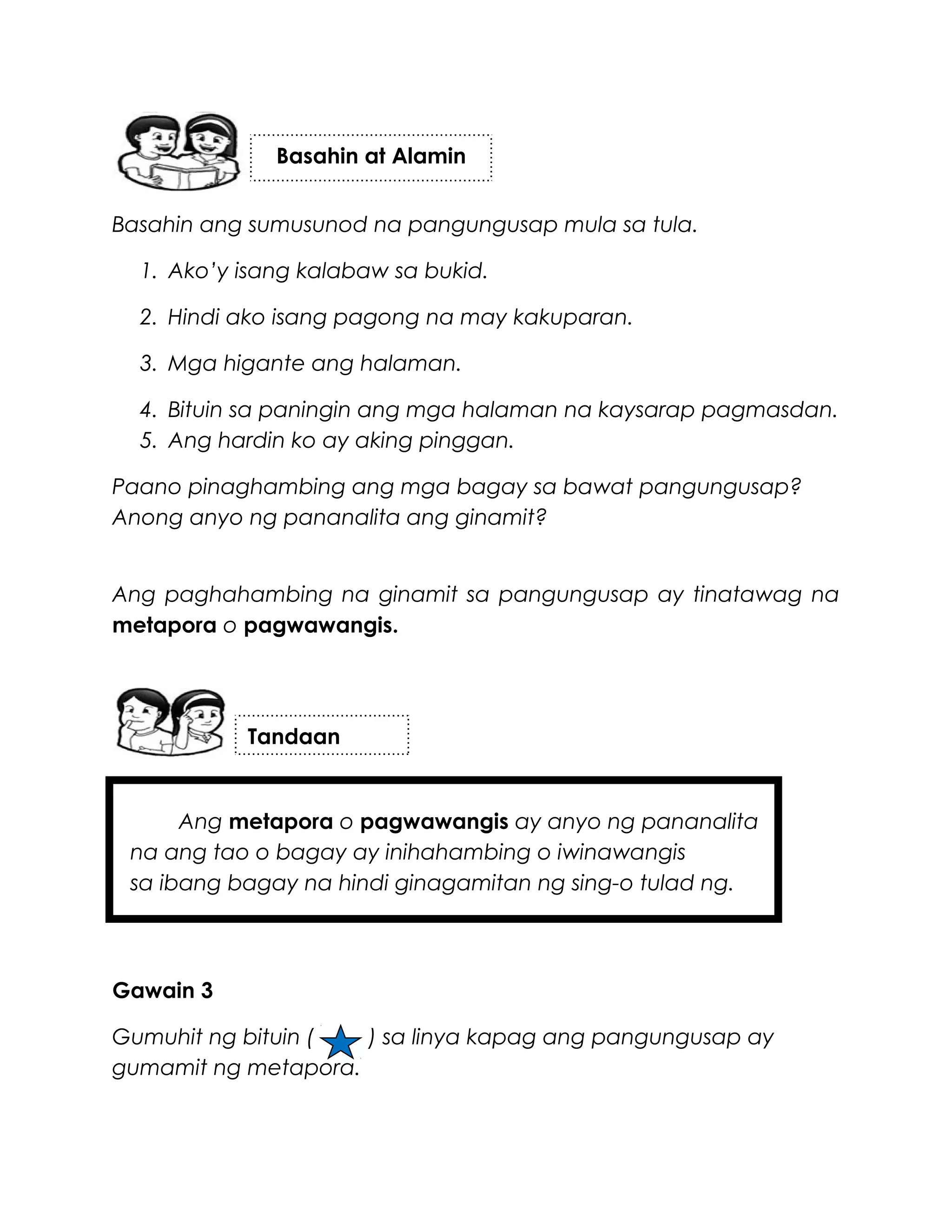 Basahin ang sumusunod na pangungusap mula sa tula.
1. Ako’y isang kalabaw sa bukid.
2. Hindi ako isang pagong na may kakuparan.
3. Mga higante ang halaman.
4. Bituin sa paningin ang mga halaman na kaysarap pagmasdan.
5. Ang hardin ko ay aking pinggan.
Paano pinaghambing ang mga bagay sa bawat pangungusap?
Anong anyo ng pananalita ang ginamit?
Ang paghahambing na ginamit sa pangungusap ay tinatawag na
metapora o pagwawangis.
Ang metapora o pagwawangis ay anyo ng pananalita
na ang tao o bagay ay inihahambing o iwinawangis
sa ibang bagay na hindi ginagamitan ng sing-o tulad ng.
Gawain 3
Gumuhit ng bituin ( ) sa linya kapag ang pangungusap ay
gumamit ng metapora.
Basahin at Alamin
Tandaan
 