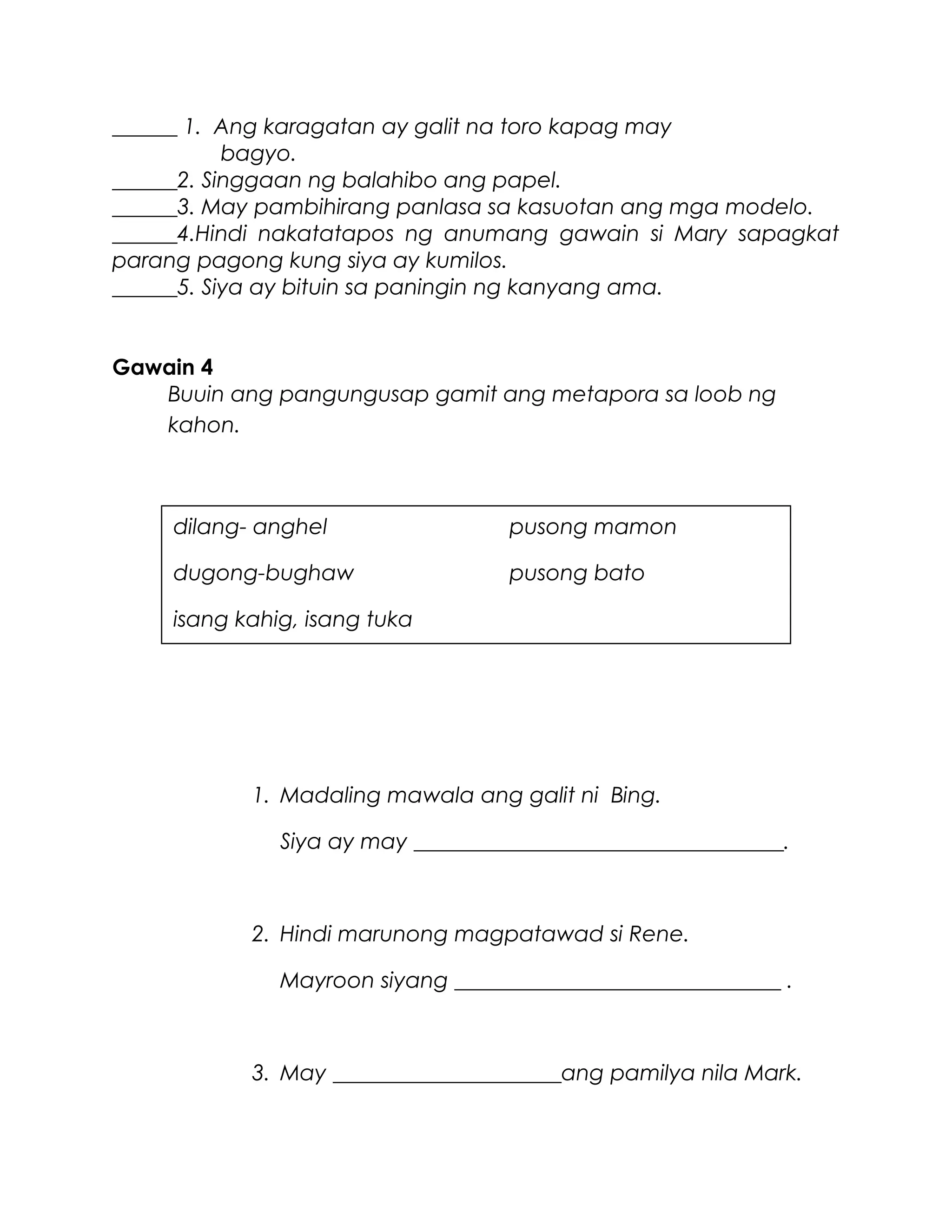 ______ 1. Ang karagatan ay galit na toro kapag may
bagyo.
______2. Singgaan ng balahibo ang papel.
______3. May pambihirang panlasa sa kasuotan ang mga modelo.
______4.Hindi nakatatapos ng anumang gawain si Mary sapagkat
parang pagong kung siya ay kumilos.
______5. Siya ay bituin sa paningin ng kanyang ama.
Gawain 4
Buuin ang pangungusap gamit ang metapora sa loob ng
kahon.
1. Madaling mawala ang galit ni Bing.
Siya ay may __________________________________.
2. Hindi marunong magpatawad si Rene.
Mayroon siyang ______________________________ .
3. May _____________________ang pamilya nila Mark.
dilang- anghel pusong mamon
dugong-bughaw pusong bato
isang kahig, isang tuka
 