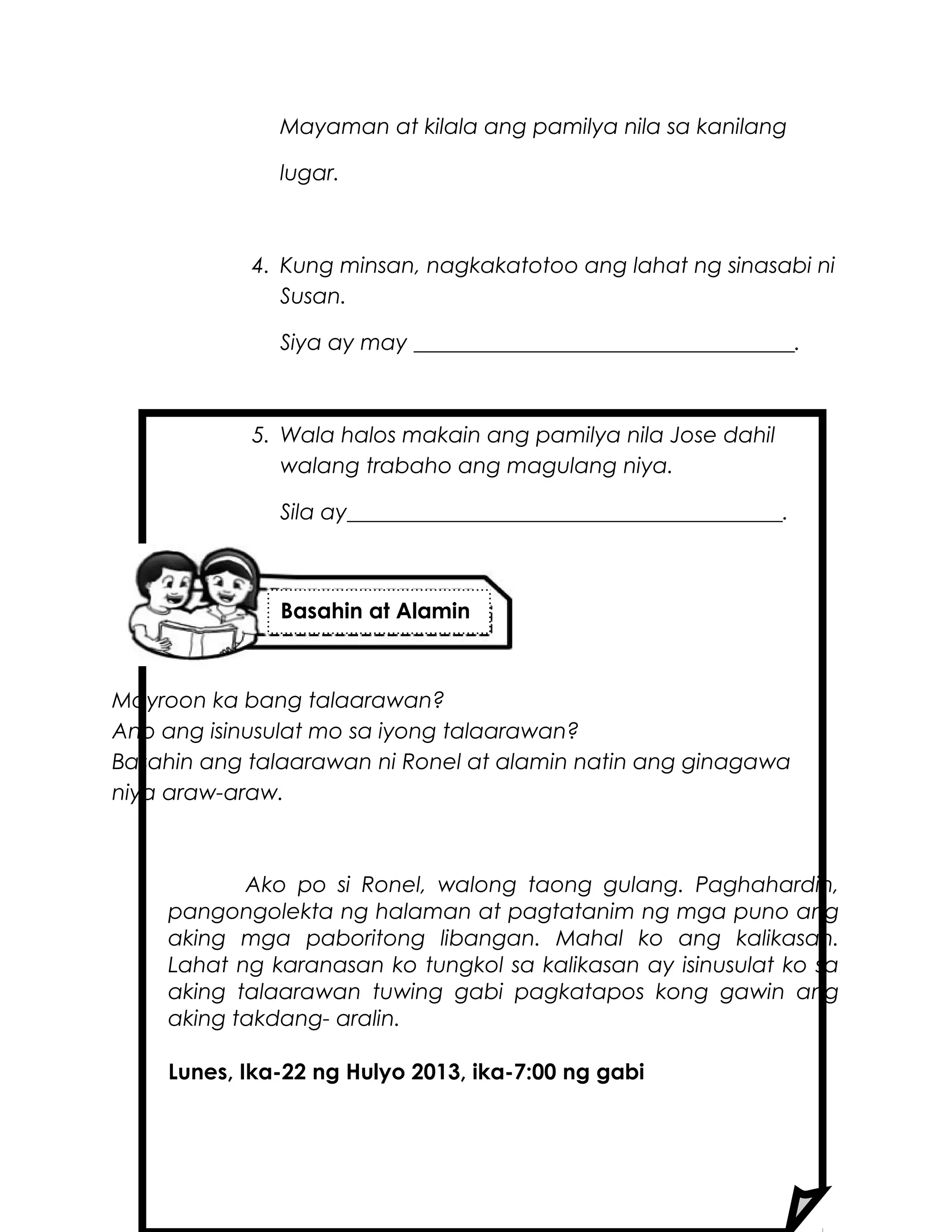Mayaman at kilala ang pamilya nila sa kanilang
lugar.
4. Kung minsan, nagkakatotoo ang lahat ng sinasabi ni
Susan.
Siya ay may ___________________________________.
5. Wala halos makain ang pamilya nila Jose dahil
walang trabaho ang magulang niya.
Sila ay________________________________________.
Mayroon ka bang talaarawan?
Ano ang isinusulat mo sa iyong talaarawan?
Basahin ang talaarawan ni Ronel at alamin natin ang ginagawa
niya araw-araw.
Ako po si Ronel, walong taong gulang. Paghahardin,
pangongolekta ng halaman at pagtatanim ng mga puno ang
aking mga paboritong libangan. Mahal ko ang kalikasan.
Lahat ng karanasan ko tungkol sa kalikasan ay isinusulat ko sa
aking talaarawan tuwing gabi pagkatapos kong gawin ang
aking takdang- aralin.
Lunes, Ika-22 ng Hulyo 2013, ika-7:00 ng gabi
Basahin at Alamin
 