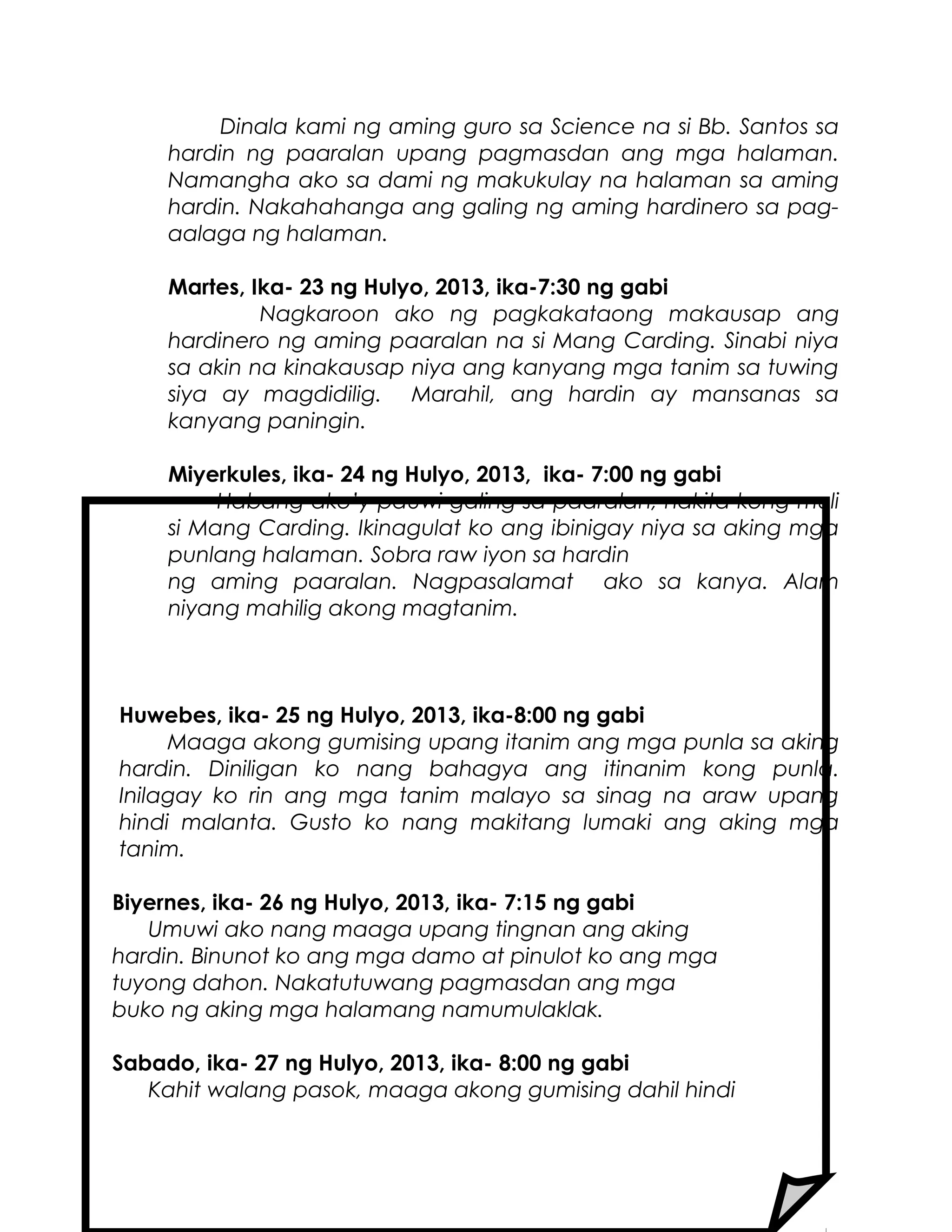 Dinala kami ng aming guro sa Science na si Bb. Santos sa
hardin ng paaralan upang pagmasdan ang mga halaman.
Namangha ako sa dami ng makukulay na halaman sa aming
hardin. Nakahahanga ang galing ng aming hardinero sa pag-
aalaga ng halaman.
Martes, Ika- 23 ng Hulyo, 2013, ika-7:30 ng gabi
Nagkaroon ako ng pagkakataong makausap ang
hardinero ng aming paaralan na si Mang Carding. Sinabi niya
sa akin na kinakausap niya ang kanyang mga tanim sa tuwing
siya ay magdidilig. Marahil, ang hardin ay mansanas sa
kanyang paningin.
Miyerkules, ika- 24 ng Hulyo, 2013, ika- 7:00 ng gabi
Habang ako’y pauwi galing sa paaralan, nakita kong muli
si Mang Carding. Ikinagulat ko ang ibinigay niya sa aking mga
punlang halaman. Sobra raw iyon sa hardin
ng aming paaralan. Nagpasalamat ako sa kanya. Alam
niyang mahilig akong magtanim.
Huwebes, ika- 25 ng Hulyo, 2013, ika-8:00 ng gabi
Maaga akong gumising upang itanim ang mga punla sa aking
hardin. Diniligan ko nang bahagya ang itinanim kong punla.
Inilagay ko rin ang mga tanim malayo sa sinag na araw upang
hindi malanta. Gusto ko nang makitang lumaki ang aking mga
tanim.
Biyernes, ika- 26 ng Hulyo, 2013, ika- 7:15 ng gabi
Umuwi ako nang maaga upang tingnan ang aking
hardin. Binunot ko ang mga damo at pinulot ko ang mga
tuyong dahon. Nakatutuwang pagmasdan ang mga
buko ng aking mga halamang namumulaklak.
Sabado, ika- 27 ng Hulyo, 2013, ika- 8:00 ng gabi
Kahit walang pasok, maaga akong gumising dahil hindi
 