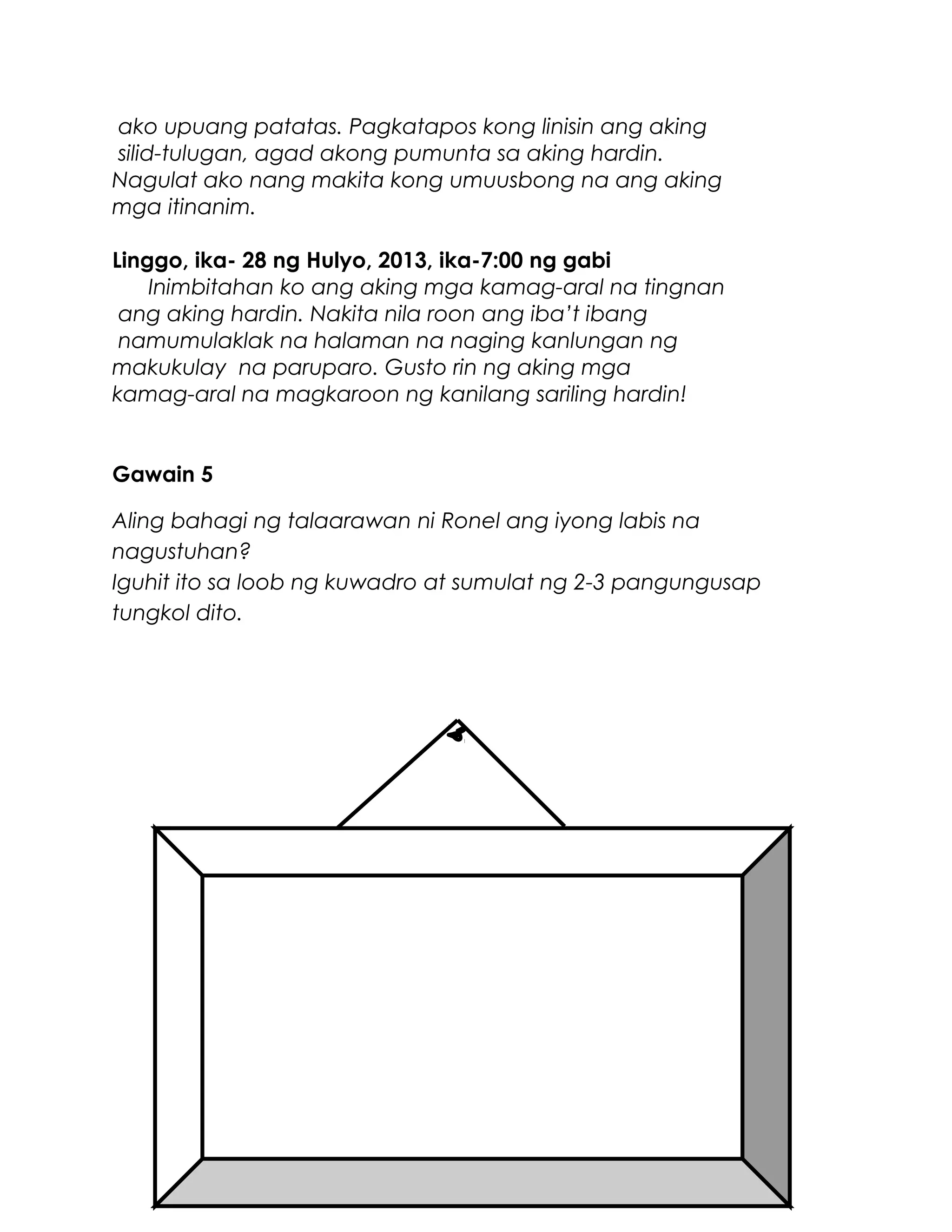 ako upuang patatas. Pagkatapos kong linisin ang aking
silid-tulugan, agad akong pumunta sa aking hardin.
Nagulat ako nang makita kong umuusbong na ang aking
mga itinanim.
Linggo, ika- 28 ng Hulyo, 2013, ika-7:00 ng gabi
Inimbitahan ko ang aking mga kamag-aral na tingnan
ang aking hardin. Nakita nila roon ang iba’t ibang
namumulaklak na halaman na naging kanlungan ng
makukulay na paruparo. Gusto rin ng aking mga
kamag-aral na magkaroon ng kanilang sariling hardin!
Gawain 5
Aling bahagi ng talaarawan ni Ronel ang iyong labis na
nagustuhan?
Iguhit ito sa loob ng kuwadro at sumulat ng 2-3 pangungusap
tungkol dito.
 