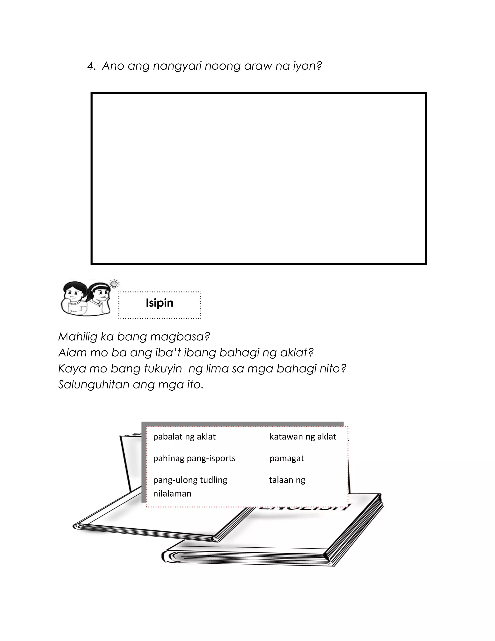 4. Ano ang nangyari noong araw na iyon?
Mahilig ka bang magbasa?
Alam mo ba ang iba’t ibang bahagi ng aklat?
Kaya mo bang tukuyin ng lima sa mga bahagi nito?
Salunguhitan ang mga ito.
Isipin
pabalat ng aklat katawan ng aklat
pahinag pang-isports pamagat
pang-ulong tudling talaan ng
nilalaman
 