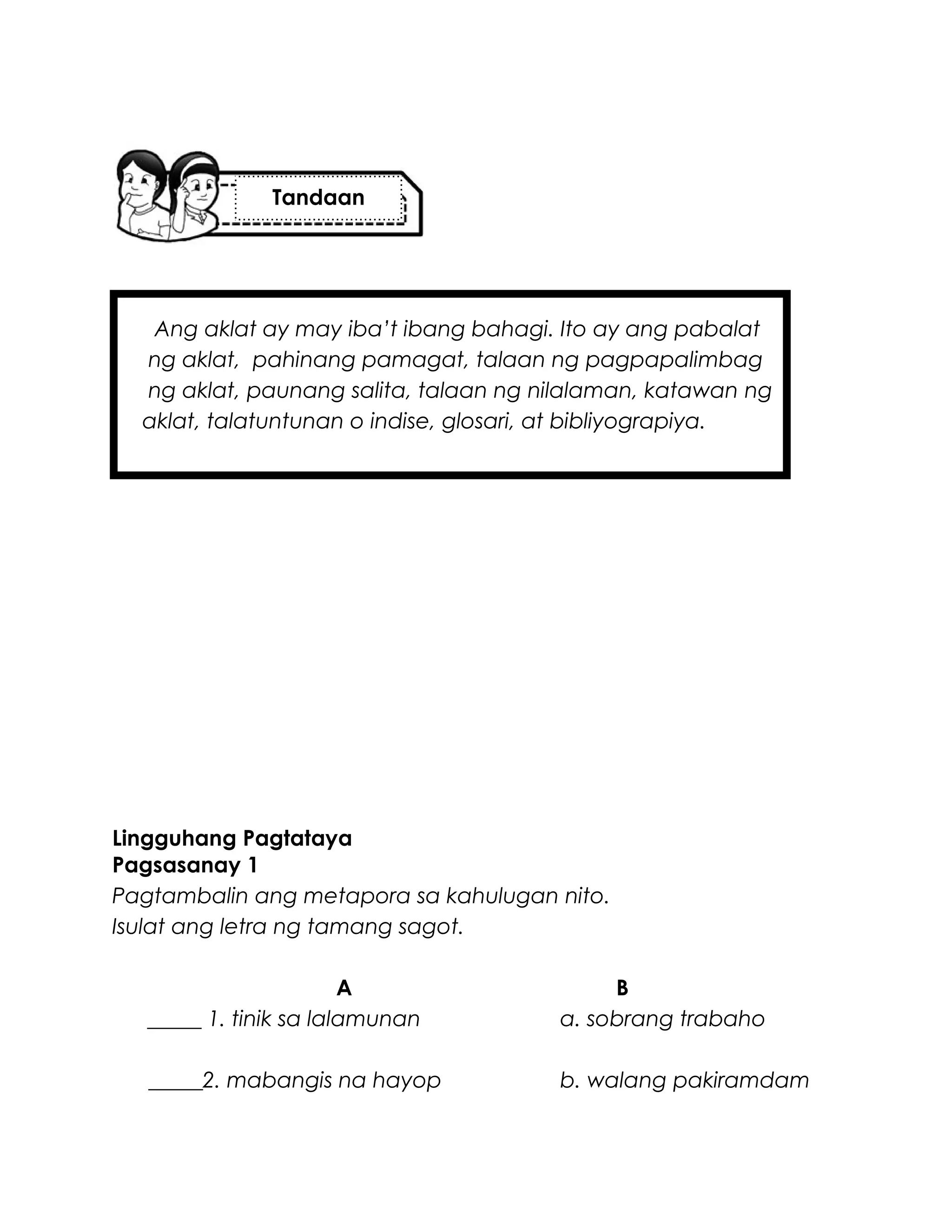 Ang aklat ay may iba’t ibang bahagi. Ito ay ang pabalat
ng aklat, pahinang pamagat, talaan ng pagpapalimbag
ng aklat, paunang salita, talaan ng nilalaman, katawan ng
aklat, talatuntunan o indise, glosari, at bibliyograpiya.
Lingguhang Pagtataya
Pagsasanay 1
Pagtambalin ang metapora sa kahulugan nito.
Isulat ang letra ng tamang sagot.
A B
_____ 1. tinik sa lalamunan a. sobrang trabaho
_____2. mabangis na hayop b. walang pakiramdam
Tandaan
 